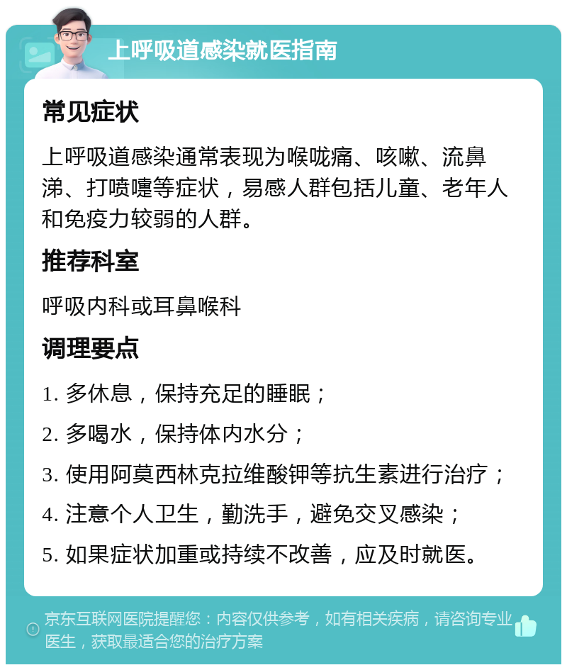 上呼吸道感染就医指南 常见症状 上呼吸道感染通常表现为喉咙痛、咳嗽、流鼻涕、打喷嚏等症状，易感人群包括儿童、老年人和免疫力较弱的人群。 推荐科室 呼吸内科或耳鼻喉科 调理要点 1. 多休息，保持充足的睡眠； 2. 多喝水，保持体内水分； 3. 使用阿莫西林克拉维酸钾等抗生素进行治疗； 4. 注意个人卫生，勤洗手，避免交叉感染； 5. 如果症状加重或持续不改善，应及时就医。