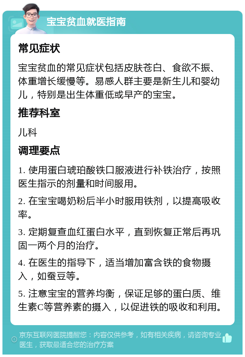 宝宝贫血就医指南 常见症状 宝宝贫血的常见症状包括皮肤苍白、食欲不振、体重增长缓慢等。易感人群主要是新生儿和婴幼儿，特别是出生体重低或早产的宝宝。 推荐科室 儿科 调理要点 1. 使用蛋白琥珀酸铁口服液进行补铁治疗，按照医生指示的剂量和时间服用。 2. 在宝宝喝奶粉后半小时服用铁剂，以提高吸收率。 3. 定期复查血红蛋白水平，直到恢复正常后再巩固一两个月的治疗。 4. 在医生的指导下，适当增加富含铁的食物摄入，如蚕豆等。 5. 注意宝宝的营养均衡，保证足够的蛋白质、维生素C等营养素的摄入，以促进铁的吸收和利用。