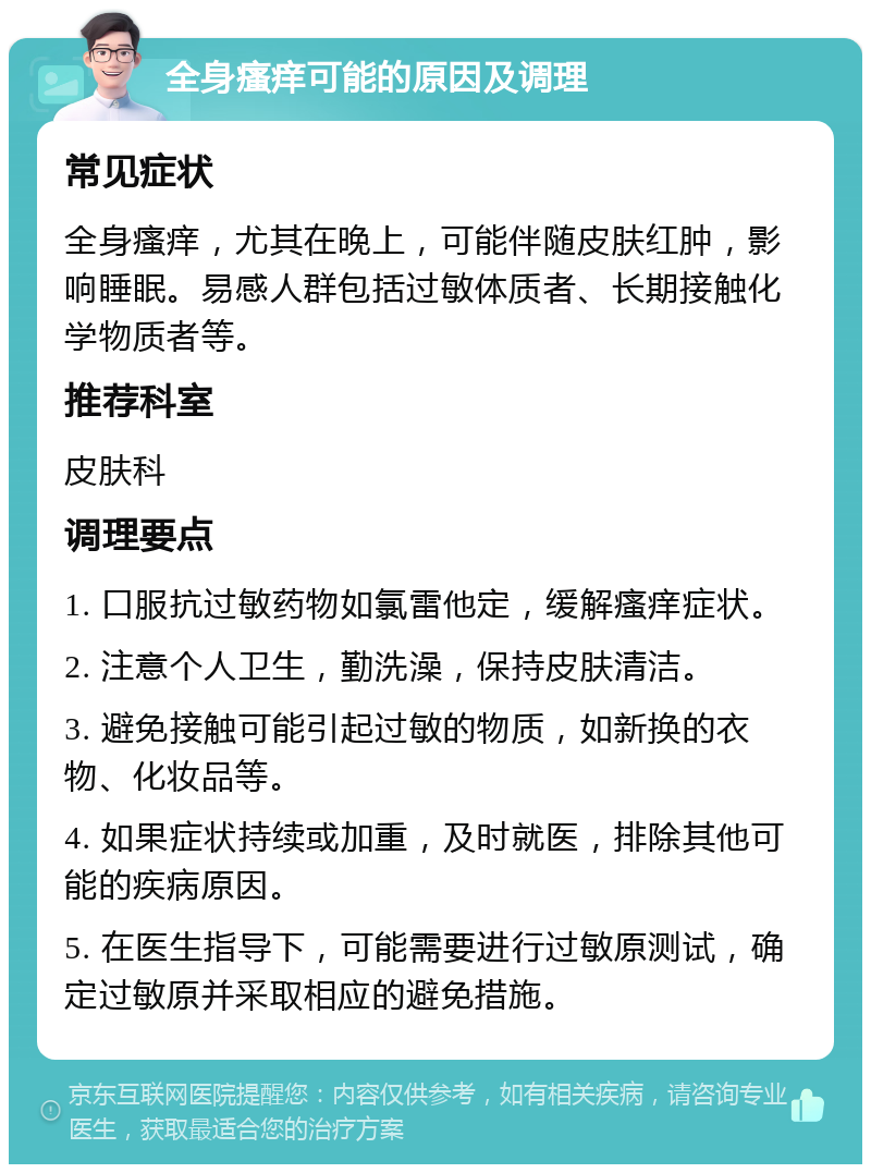 全身瘙痒可能的原因及调理 常见症状 全身瘙痒，尤其在晚上，可能伴随皮肤红肿，影响睡眠。易感人群包括过敏体质者、长期接触化学物质者等。 推荐科室 皮肤科 调理要点 1. 口服抗过敏药物如氯雷他定，缓解瘙痒症状。 2. 注意个人卫生，勤洗澡，保持皮肤清洁。 3. 避免接触可能引起过敏的物质，如新换的衣物、化妆品等。 4. 如果症状持续或加重，及时就医，排除其他可能的疾病原因。 5. 在医生指导下，可能需要进行过敏原测试，确定过敏原并采取相应的避免措施。