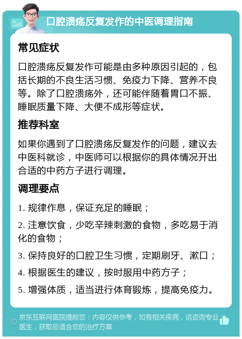 口腔溃疡反复发作的中医调理指南 常见症状 口腔溃疡反复发作可能是由多种原因引起的，包括长期的不良生活习惯、免疫力下降、营养不良等。除了口腔溃疡外，还可能伴随着胃口不振、睡眠质量下降、大便不成形等症状。 推荐科室 如果你遇到了口腔溃疡反复发作的问题，建议去中医科就诊，中医师可以根据你的具体情况开出合适的中药方子进行调理。 调理要点 1. 规律作息，保证充足的睡眠； 2. 注意饮食，少吃辛辣刺激的食物，多吃易于消化的食物； 3. 保持良好的口腔卫生习惯，定期刷牙、漱口； 4. 根据医生的建议，按时服用中药方子； 5. 增强体质，适当进行体育锻炼，提高免疫力。