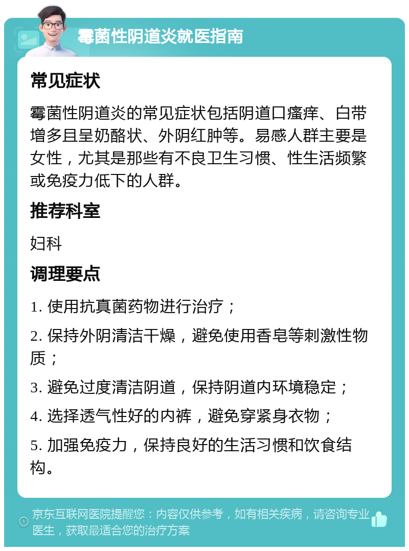 霉菌性阴道炎就医指南 常见症状 霉菌性阴道炎的常见症状包括阴道口瘙痒、白带增多且呈奶酪状、外阴红肿等。易感人群主要是女性，尤其是那些有不良卫生习惯、性生活频繁或免疫力低下的人群。 推荐科室 妇科 调理要点 1. 使用抗真菌药物进行治疗； 2. 保持外阴清洁干燥，避免使用香皂等刺激性物质； 3. 避免过度清洁阴道，保持阴道内环境稳定； 4. 选择透气性好的内裤，避免穿紧身衣物； 5. 加强免疫力，保持良好的生活习惯和饮食结构。