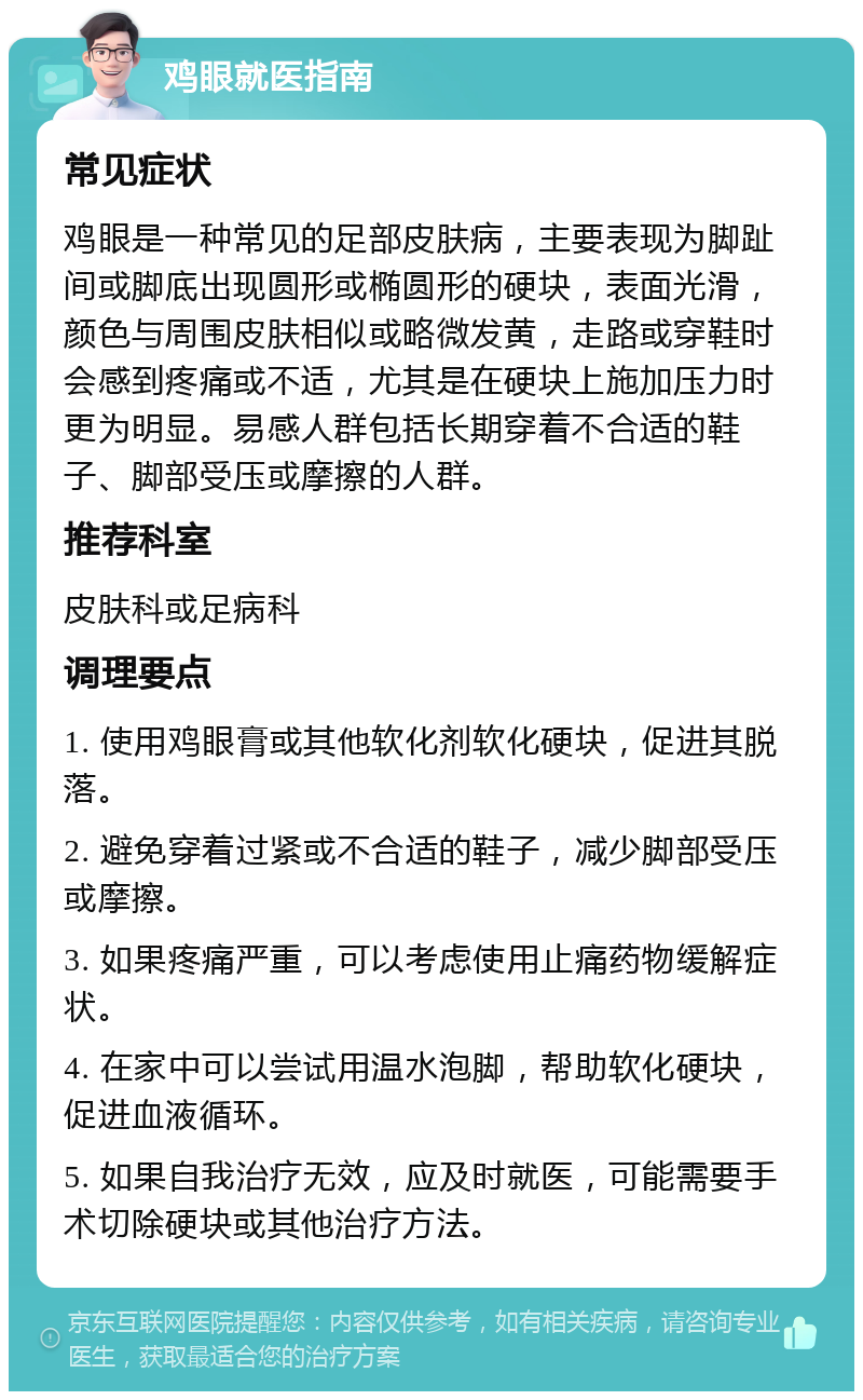 鸡眼就医指南 常见症状 鸡眼是一种常见的足部皮肤病，主要表现为脚趾间或脚底出现圆形或椭圆形的硬块，表面光滑，颜色与周围皮肤相似或略微发黄，走路或穿鞋时会感到疼痛或不适，尤其是在硬块上施加压力时更为明显。易感人群包括长期穿着不合适的鞋子、脚部受压或摩擦的人群。 推荐科室 皮肤科或足病科 调理要点 1. 使用鸡眼膏或其他软化剂软化硬块，促进其脱落。 2. 避免穿着过紧或不合适的鞋子，减少脚部受压或摩擦。 3. 如果疼痛严重，可以考虑使用止痛药物缓解症状。 4. 在家中可以尝试用温水泡脚，帮助软化硬块，促进血液循环。 5. 如果自我治疗无效，应及时就医，可能需要手术切除硬块或其他治疗方法。