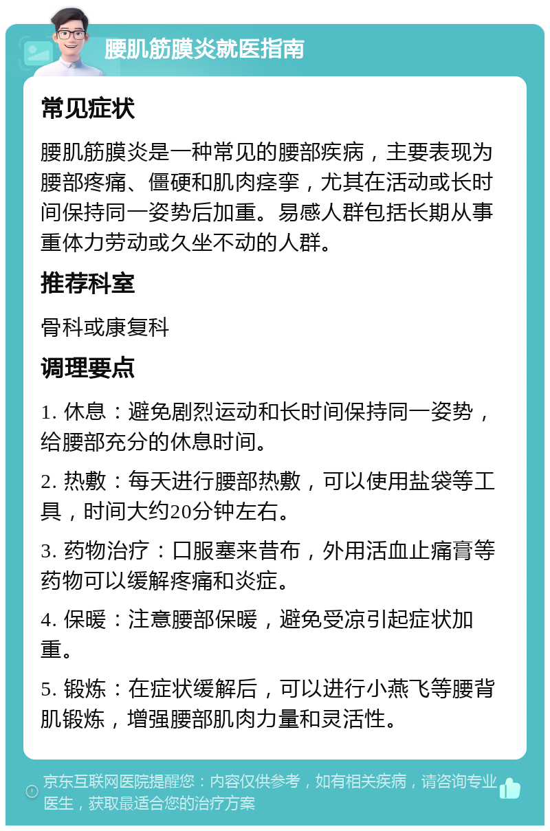 腰肌筋膜炎就医指南 常见症状 腰肌筋膜炎是一种常见的腰部疾病，主要表现为腰部疼痛、僵硬和肌肉痉挛，尤其在活动或长时间保持同一姿势后加重。易感人群包括长期从事重体力劳动或久坐不动的人群。 推荐科室 骨科或康复科 调理要点 1. 休息：避免剧烈运动和长时间保持同一姿势，给腰部充分的休息时间。 2. 热敷：每天进行腰部热敷，可以使用盐袋等工具，时间大约20分钟左右。 3. 药物治疗：口服塞来昔布，外用活血止痛膏等药物可以缓解疼痛和炎症。 4. 保暖：注意腰部保暖，避免受凉引起症状加重。 5. 锻炼：在症状缓解后，可以进行小燕飞等腰背肌锻炼，增强腰部肌肉力量和灵活性。