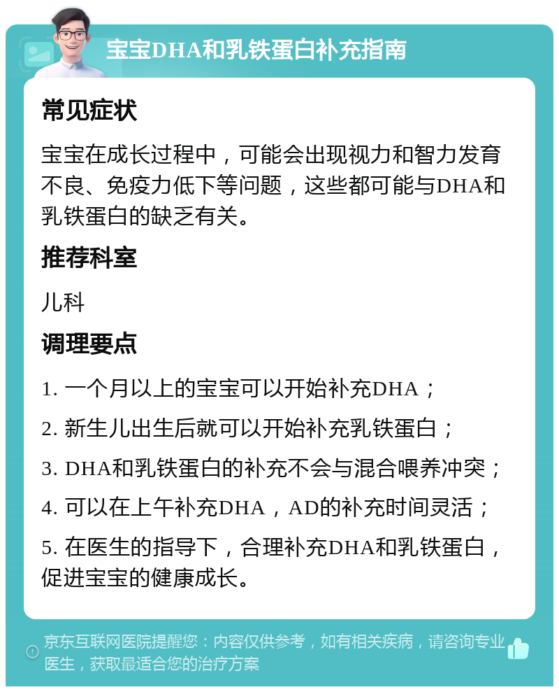 宝宝DHA和乳铁蛋白补充指南 常见症状 宝宝在成长过程中，可能会出现视力和智力发育不良、免疫力低下等问题，这些都可能与DHA和乳铁蛋白的缺乏有关。 推荐科室 儿科 调理要点 1. 一个月以上的宝宝可以开始补充DHA； 2. 新生儿出生后就可以开始补充乳铁蛋白； 3. DHA和乳铁蛋白的补充不会与混合喂养冲突； 4. 可以在上午补充DHA，AD的补充时间灵活； 5. 在医生的指导下，合理补充DHA和乳铁蛋白，促进宝宝的健康成长。