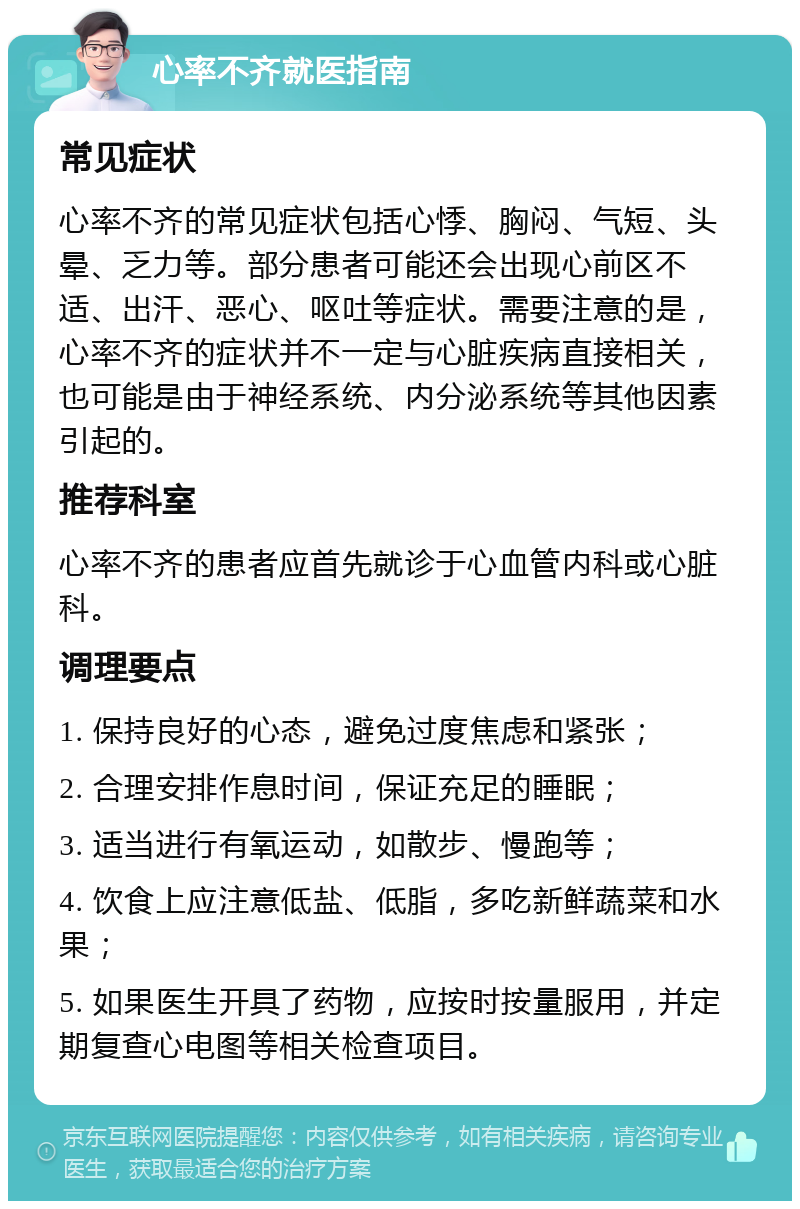 心率不齐就医指南 常见症状 心率不齐的常见症状包括心悸、胸闷、气短、头晕、乏力等。部分患者可能还会出现心前区不适、出汗、恶心、呕吐等症状。需要注意的是，心率不齐的症状并不一定与心脏疾病直接相关，也可能是由于神经系统、内分泌系统等其他因素引起的。 推荐科室 心率不齐的患者应首先就诊于心血管内科或心脏科。 调理要点 1. 保持良好的心态，避免过度焦虑和紧张； 2. 合理安排作息时间，保证充足的睡眠； 3. 适当进行有氧运动，如散步、慢跑等； 4. 饮食上应注意低盐、低脂，多吃新鲜蔬菜和水果； 5. 如果医生开具了药物，应按时按量服用，并定期复查心电图等相关检查项目。