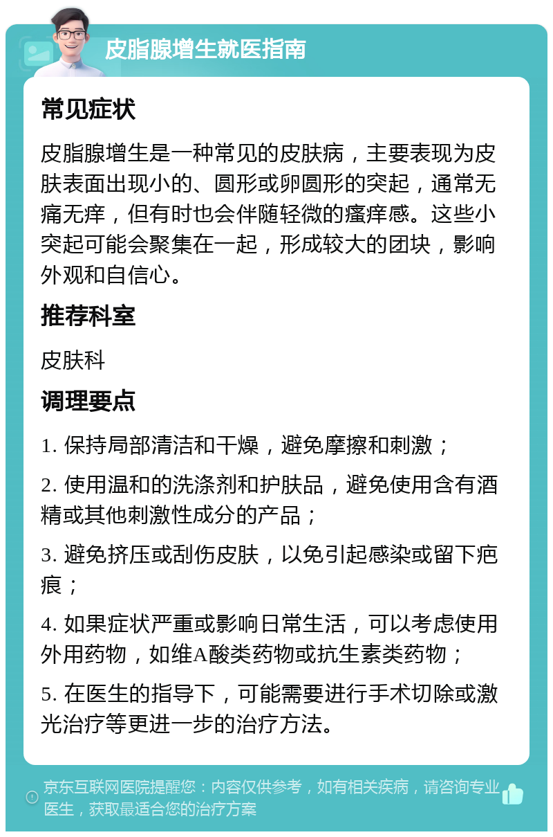 皮脂腺增生就医指南 常见症状 皮脂腺增生是一种常见的皮肤病，主要表现为皮肤表面出现小的、圆形或卵圆形的突起，通常无痛无痒，但有时也会伴随轻微的瘙痒感。这些小突起可能会聚集在一起，形成较大的团块，影响外观和自信心。 推荐科室 皮肤科 调理要点 1. 保持局部清洁和干燥，避免摩擦和刺激； 2. 使用温和的洗涤剂和护肤品，避免使用含有酒精或其他刺激性成分的产品； 3. 避免挤压或刮伤皮肤，以免引起感染或留下疤痕； 4. 如果症状严重或影响日常生活，可以考虑使用外用药物，如维A酸类药物或抗生素类药物； 5. 在医生的指导下，可能需要进行手术切除或激光治疗等更进一步的治疗方法。