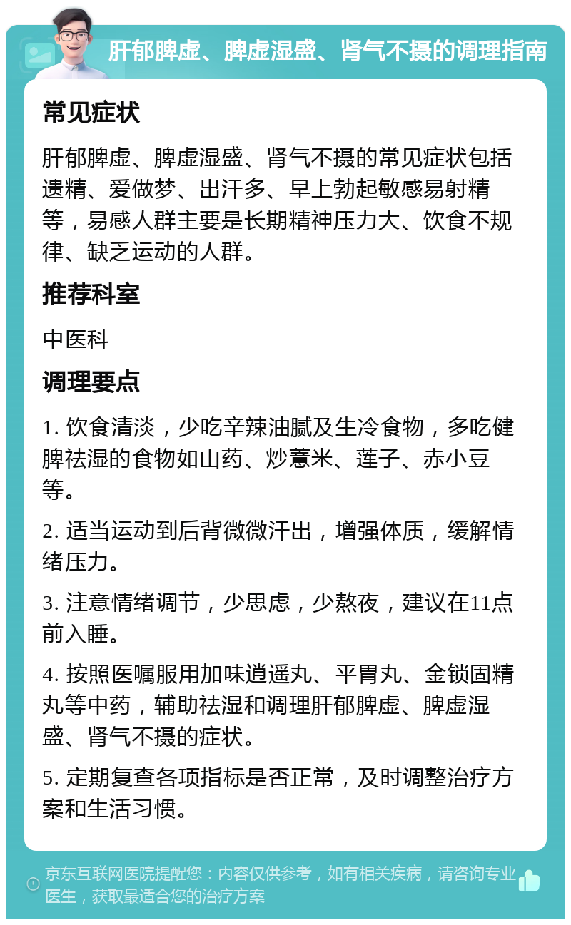 肝郁脾虚、脾虚湿盛、肾气不摄的调理指南 常见症状 肝郁脾虚、脾虚湿盛、肾气不摄的常见症状包括遗精、爱做梦、出汗多、早上勃起敏感易射精等，易感人群主要是长期精神压力大、饮食不规律、缺乏运动的人群。 推荐科室 中医科 调理要点 1. 饮食清淡，少吃辛辣油腻及生冷食物，多吃健脾祛湿的食物如山药、炒薏米、莲子、赤小豆等。 2. 适当运动到后背微微汗出，增强体质，缓解情绪压力。 3. 注意情绪调节，少思虑，少熬夜，建议在11点前入睡。 4. 按照医嘱服用加味逍遥丸、平胃丸、金锁固精丸等中药，辅助祛湿和调理肝郁脾虚、脾虚湿盛、肾气不摄的症状。 5. 定期复查各项指标是否正常，及时调整治疗方案和生活习惯。