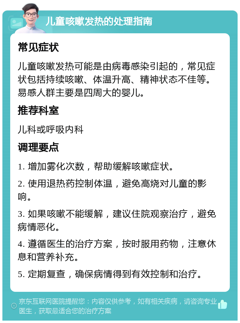 儿童咳嗽发热的处理指南 常见症状 儿童咳嗽发热可能是由病毒感染引起的，常见症状包括持续咳嗽、体温升高、精神状态不佳等。易感人群主要是四周大的婴儿。 推荐科室 儿科或呼吸内科 调理要点 1. 增加雾化次数，帮助缓解咳嗽症状。 2. 使用退热药控制体温，避免高烧对儿童的影响。 3. 如果咳嗽不能缓解，建议住院观察治疗，避免病情恶化。 4. 遵循医生的治疗方案，按时服用药物，注意休息和营养补充。 5. 定期复查，确保病情得到有效控制和治疗。