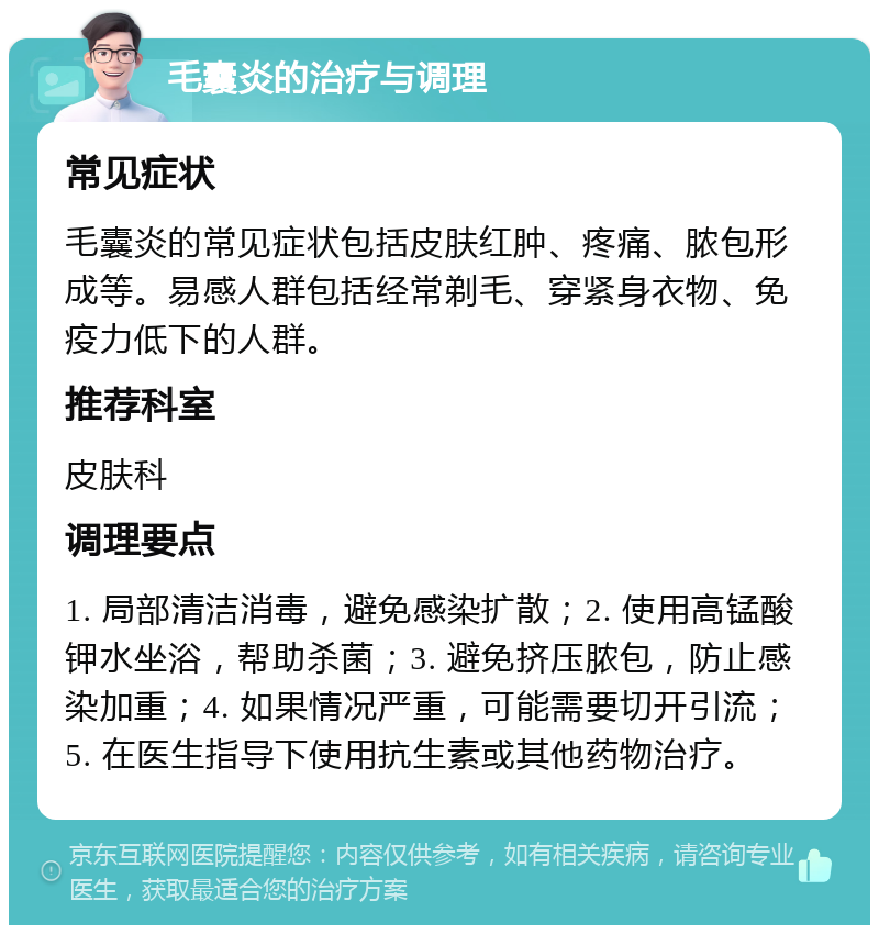 毛囊炎的治疗与调理 常见症状 毛囊炎的常见症状包括皮肤红肿、疼痛、脓包形成等。易感人群包括经常剃毛、穿紧身衣物、免疫力低下的人群。 推荐科室 皮肤科 调理要点 1. 局部清洁消毒，避免感染扩散；2. 使用高锰酸钾水坐浴，帮助杀菌；3. 避免挤压脓包，防止感染加重；4. 如果情况严重，可能需要切开引流；5. 在医生指导下使用抗生素或其他药物治疗。