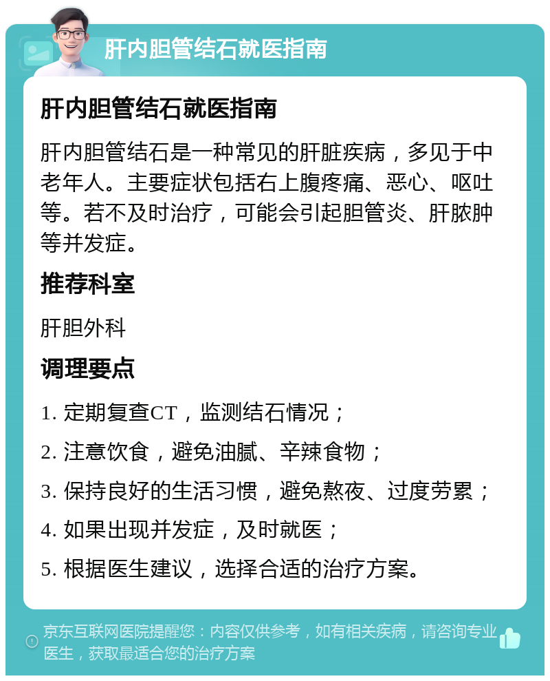 肝内胆管结石就医指南 肝内胆管结石就医指南 肝内胆管结石是一种常见的肝脏疾病，多见于中老年人。主要症状包括右上腹疼痛、恶心、呕吐等。若不及时治疗，可能会引起胆管炎、肝脓肿等并发症。 推荐科室 肝胆外科 调理要点 1. 定期复查CT，监测结石情况； 2. 注意饮食，避免油腻、辛辣食物； 3. 保持良好的生活习惯，避免熬夜、过度劳累； 4. 如果出现并发症，及时就医； 5. 根据医生建议，选择合适的治疗方案。