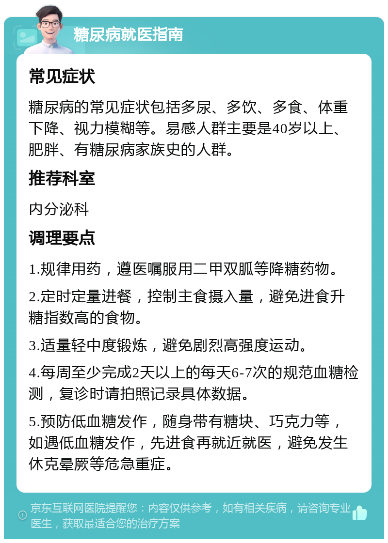 糖尿病就医指南 常见症状 糖尿病的常见症状包括多尿、多饮、多食、体重下降、视力模糊等。易感人群主要是40岁以上、肥胖、有糖尿病家族史的人群。 推荐科室 内分泌科 调理要点 1.规律用药，遵医嘱服用二甲双胍等降糖药物。 2.定时定量进餐，控制主食摄入量，避免进食升糖指数高的食物。 3.适量轻中度锻炼，避免剧烈高强度运动。 4.每周至少完成2天以上的每天6-7次的规范血糖检测，复诊时请拍照记录具体数据。 5.预防低血糖发作，随身带有糖块、巧克力等，如遇低血糖发作，先进食再就近就医，避免发生休克晕厥等危急重症。