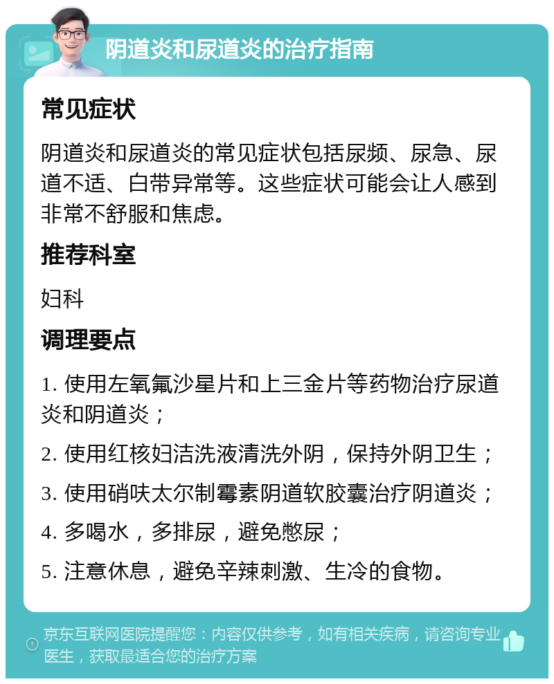 阴道炎和尿道炎的治疗指南 常见症状 阴道炎和尿道炎的常见症状包括尿频、尿急、尿道不适、白带异常等。这些症状可能会让人感到非常不舒服和焦虑。 推荐科室 妇科 调理要点 1. 使用左氧氟沙星片和上三金片等药物治疗尿道炎和阴道炎； 2. 使用红核妇洁洗液清洗外阴，保持外阴卫生； 3. 使用硝呋太尔制霉素阴道软胶囊治疗阴道炎； 4. 多喝水，多排尿，避免憋尿； 5. 注意休息，避免辛辣刺激、生冷的食物。