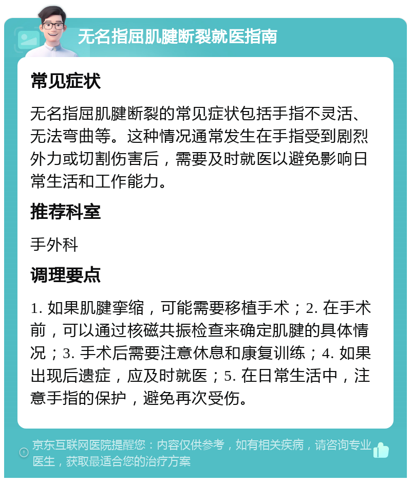 无名指屈肌腱断裂就医指南 常见症状 无名指屈肌腱断裂的常见症状包括手指不灵活、无法弯曲等。这种情况通常发生在手指受到剧烈外力或切割伤害后，需要及时就医以避免影响日常生活和工作能力。 推荐科室 手外科 调理要点 1. 如果肌腱挛缩，可能需要移植手术；2. 在手术前，可以通过核磁共振检查来确定肌腱的具体情况；3. 手术后需要注意休息和康复训练；4. 如果出现后遗症，应及时就医；5. 在日常生活中，注意手指的保护，避免再次受伤。