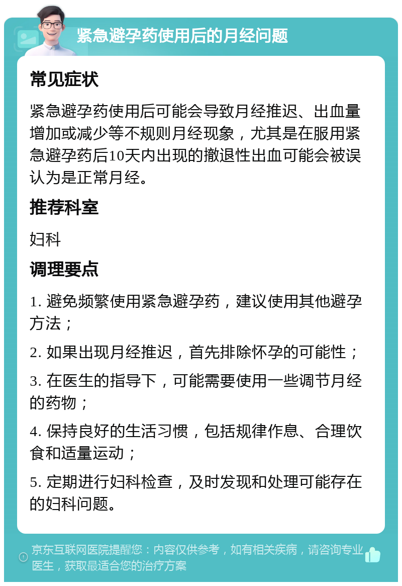 紧急避孕药使用后的月经问题 常见症状 紧急避孕药使用后可能会导致月经推迟、出血量增加或减少等不规则月经现象，尤其是在服用紧急避孕药后10天内出现的撤退性出血可能会被误认为是正常月经。 推荐科室 妇科 调理要点 1. 避免频繁使用紧急避孕药，建议使用其他避孕方法； 2. 如果出现月经推迟，首先排除怀孕的可能性； 3. 在医生的指导下，可能需要使用一些调节月经的药物； 4. 保持良好的生活习惯，包括规律作息、合理饮食和适量运动； 5. 定期进行妇科检查，及时发现和处理可能存在的妇科问题。