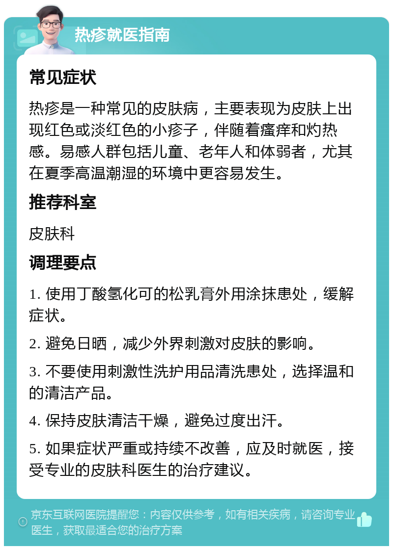 热疹就医指南 常见症状 热疹是一种常见的皮肤病，主要表现为皮肤上出现红色或淡红色的小疹子，伴随着瘙痒和灼热感。易感人群包括儿童、老年人和体弱者，尤其在夏季高温潮湿的环境中更容易发生。 推荐科室 皮肤科 调理要点 1. 使用丁酸氢化可的松乳膏外用涂抹患处，缓解症状。 2. 避免日晒，减少外界刺激对皮肤的影响。 3. 不要使用刺激性洗护用品清洗患处，选择温和的清洁产品。 4. 保持皮肤清洁干燥，避免过度出汗。 5. 如果症状严重或持续不改善，应及时就医，接受专业的皮肤科医生的治疗建议。