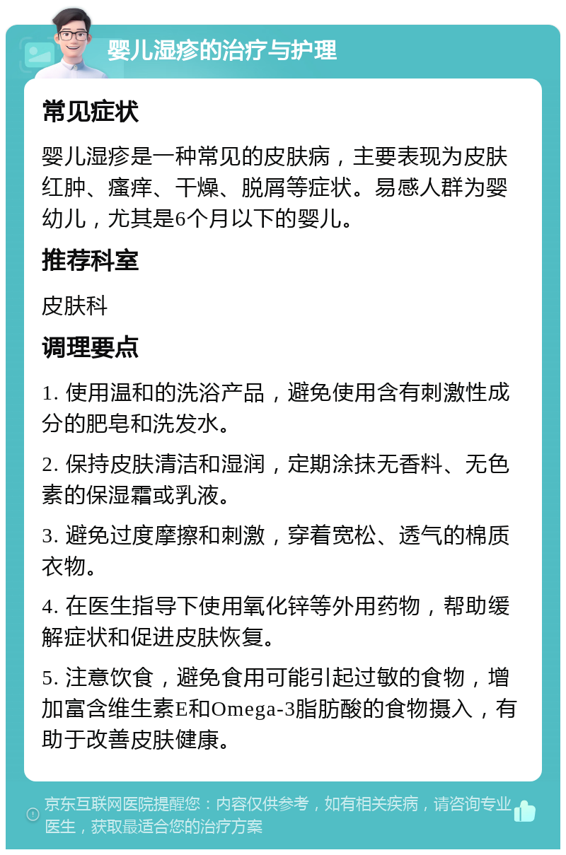 婴儿湿疹的治疗与护理 常见症状 婴儿湿疹是一种常见的皮肤病，主要表现为皮肤红肿、瘙痒、干燥、脱屑等症状。易感人群为婴幼儿，尤其是6个月以下的婴儿。 推荐科室 皮肤科 调理要点 1. 使用温和的洗浴产品，避免使用含有刺激性成分的肥皂和洗发水。 2. 保持皮肤清洁和湿润，定期涂抹无香料、无色素的保湿霜或乳液。 3. 避免过度摩擦和刺激，穿着宽松、透气的棉质衣物。 4. 在医生指导下使用氧化锌等外用药物，帮助缓解症状和促进皮肤恢复。 5. 注意饮食，避免食用可能引起过敏的食物，增加富含维生素E和Omega-3脂肪酸的食物摄入，有助于改善皮肤健康。