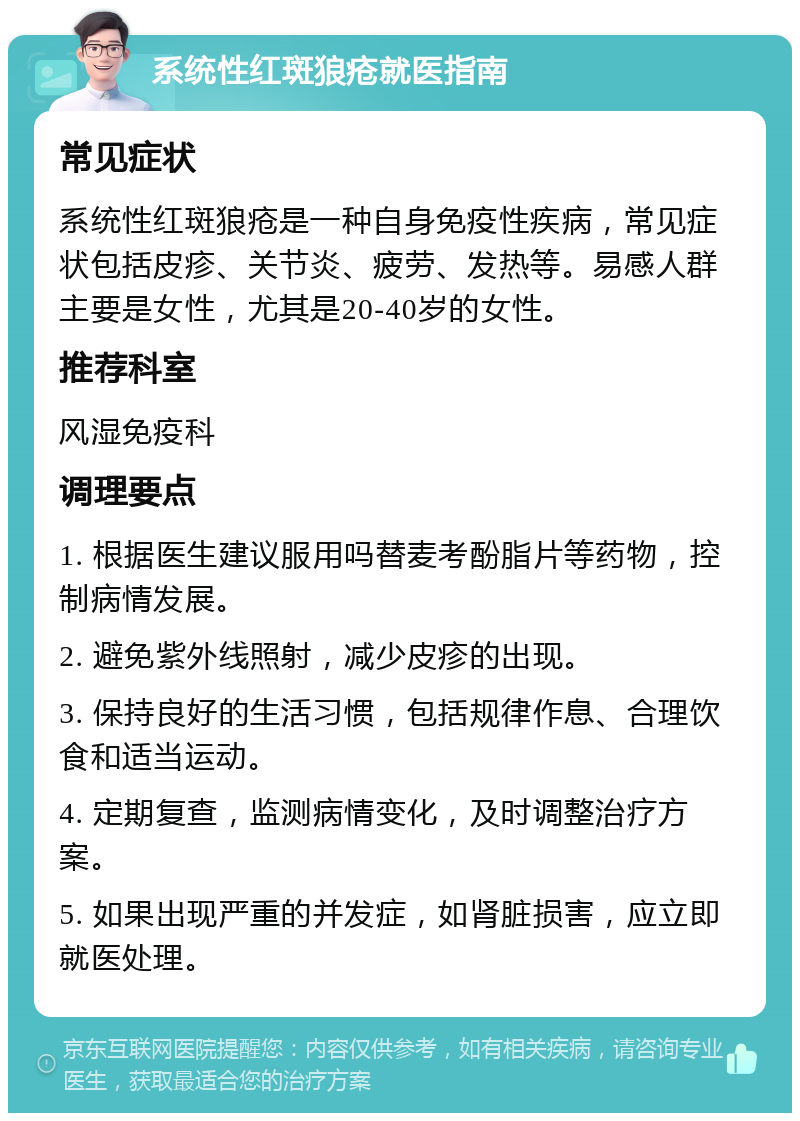 系统性红斑狼疮就医指南 常见症状 系统性红斑狼疮是一种自身免疫性疾病，常见症状包括皮疹、关节炎、疲劳、发热等。易感人群主要是女性，尤其是20-40岁的女性。 推荐科室 风湿免疫科 调理要点 1. 根据医生建议服用吗替麦考酚脂片等药物，控制病情发展。 2. 避免紫外线照射，减少皮疹的出现。 3. 保持良好的生活习惯，包括规律作息、合理饮食和适当运动。 4. 定期复查，监测病情变化，及时调整治疗方案。 5. 如果出现严重的并发症，如肾脏损害，应立即就医处理。