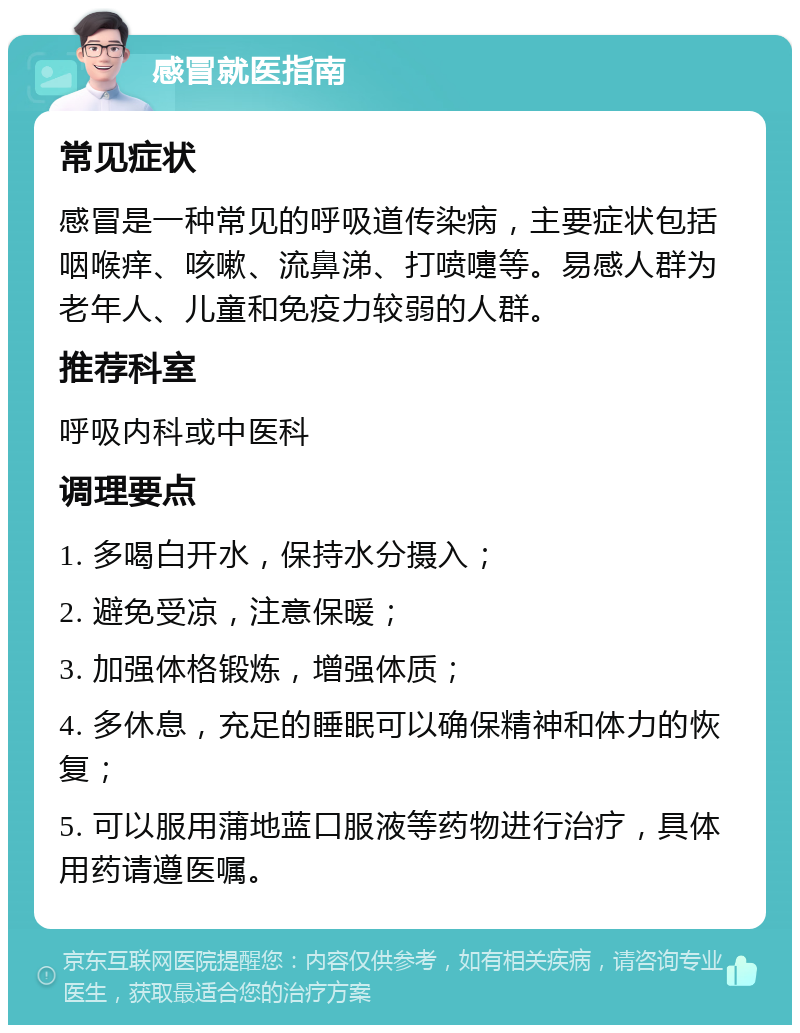 感冒就医指南 常见症状 感冒是一种常见的呼吸道传染病，主要症状包括咽喉痒、咳嗽、流鼻涕、打喷嚏等。易感人群为老年人、儿童和免疫力较弱的人群。 推荐科室 呼吸内科或中医科 调理要点 1. 多喝白开水，保持水分摄入； 2. 避免受凉，注意保暖； 3. 加强体格锻炼，增强体质； 4. 多休息，充足的睡眠可以确保精神和体力的恢复； 5. 可以服用蒲地蓝口服液等药物进行治疗，具体用药请遵医嘱。