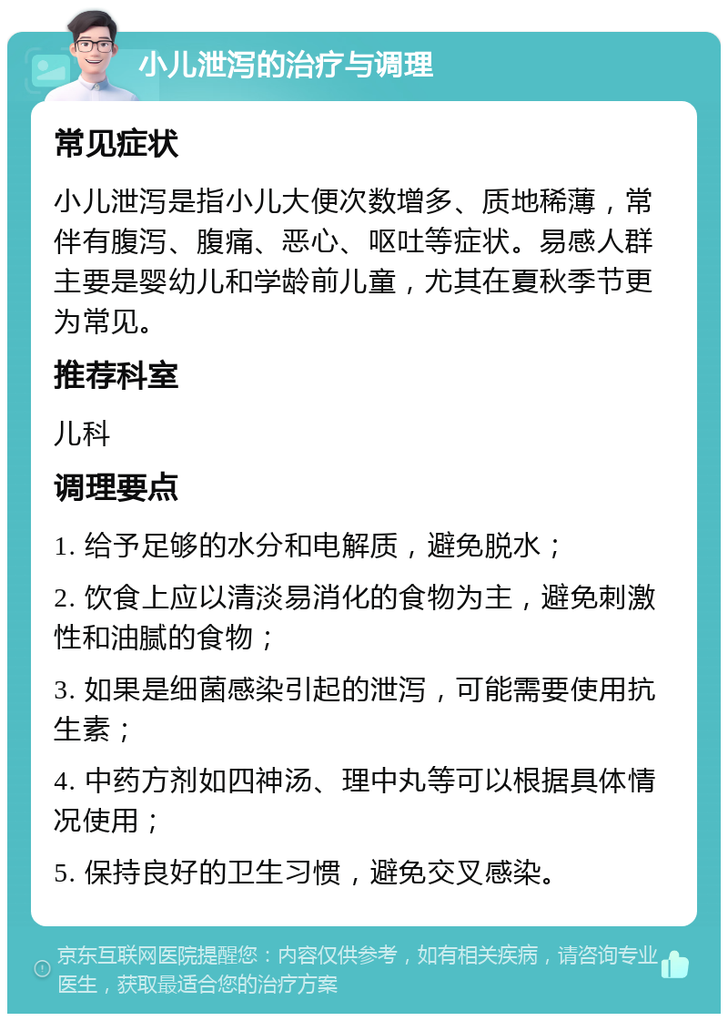 小儿泄泻的治疗与调理 常见症状 小儿泄泻是指小儿大便次数增多、质地稀薄，常伴有腹泻、腹痛、恶心、呕吐等症状。易感人群主要是婴幼儿和学龄前儿童，尤其在夏秋季节更为常见。 推荐科室 儿科 调理要点 1. 给予足够的水分和电解质，避免脱水； 2. 饮食上应以清淡易消化的食物为主，避免刺激性和油腻的食物； 3. 如果是细菌感染引起的泄泻，可能需要使用抗生素； 4. 中药方剂如四神汤、理中丸等可以根据具体情况使用； 5. 保持良好的卫生习惯，避免交叉感染。