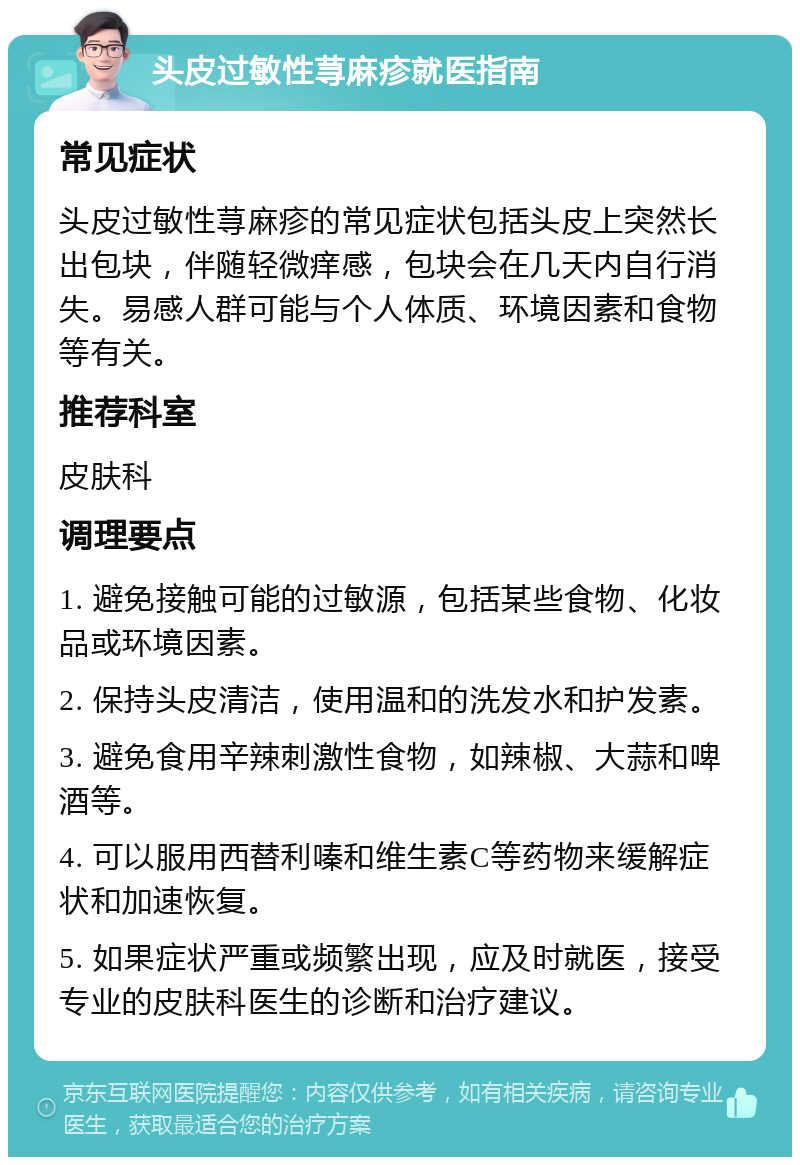 头皮过敏性荨麻疹就医指南 常见症状 头皮过敏性荨麻疹的常见症状包括头皮上突然长出包块，伴随轻微痒感，包块会在几天内自行消失。易感人群可能与个人体质、环境因素和食物等有关。 推荐科室 皮肤科 调理要点 1. 避免接触可能的过敏源，包括某些食物、化妆品或环境因素。 2. 保持头皮清洁，使用温和的洗发水和护发素。 3. 避免食用辛辣刺激性食物，如辣椒、大蒜和啤酒等。 4. 可以服用西替利嗪和维生素C等药物来缓解症状和加速恢复。 5. 如果症状严重或频繁出现，应及时就医，接受专业的皮肤科医生的诊断和治疗建议。