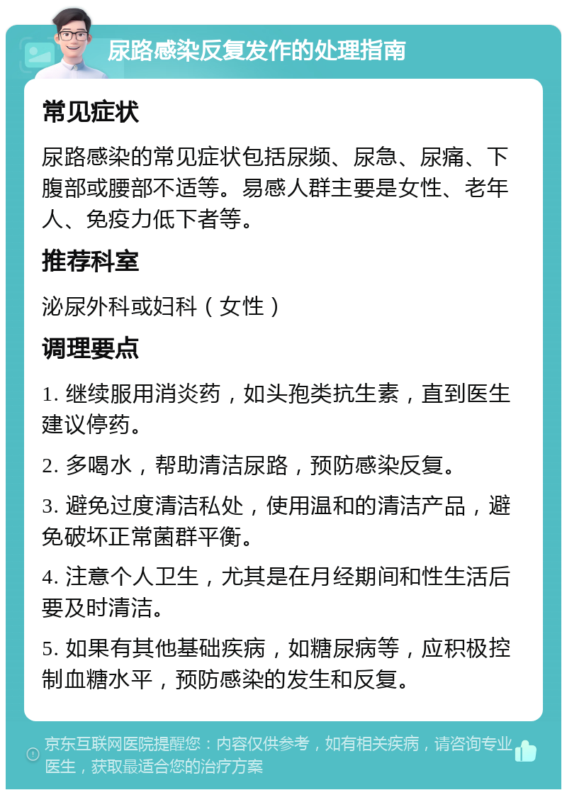 尿路感染反复发作的处理指南 常见症状 尿路感染的常见症状包括尿频、尿急、尿痛、下腹部或腰部不适等。易感人群主要是女性、老年人、免疫力低下者等。 推荐科室 泌尿外科或妇科（女性） 调理要点 1. 继续服用消炎药，如头孢类抗生素，直到医生建议停药。 2. 多喝水，帮助清洁尿路，预防感染反复。 3. 避免过度清洁私处，使用温和的清洁产品，避免破坏正常菌群平衡。 4. 注意个人卫生，尤其是在月经期间和性生活后要及时清洁。 5. 如果有其他基础疾病，如糖尿病等，应积极控制血糖水平，预防感染的发生和反复。