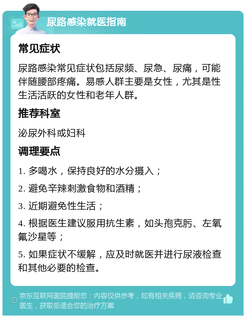 尿路感染就医指南 常见症状 尿路感染常见症状包括尿频、尿急、尿痛，可能伴随腰部疼痛。易感人群主要是女性，尤其是性生活活跃的女性和老年人群。 推荐科室 泌尿外科或妇科 调理要点 1. 多喝水，保持良好的水分摄入； 2. 避免辛辣刺激食物和酒精； 3. 近期避免性生活； 4. 根据医生建议服用抗生素，如头孢克肟、左氧氟沙星等； 5. 如果症状不缓解，应及时就医并进行尿液检查和其他必要的检查。