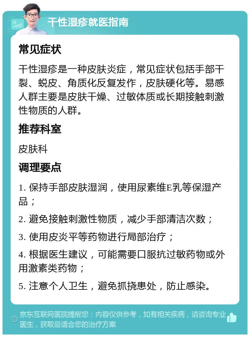 干性湿疹就医指南 常见症状 干性湿疹是一种皮肤炎症，常见症状包括手部干裂、蜕皮、角质化反复发作，皮肤硬化等。易感人群主要是皮肤干燥、过敏体质或长期接触刺激性物质的人群。 推荐科室 皮肤科 调理要点 1. 保持手部皮肤湿润，使用尿素维E乳等保湿产品； 2. 避免接触刺激性物质，减少手部清洁次数； 3. 使用皮炎平等药物进行局部治疗； 4. 根据医生建议，可能需要口服抗过敏药物或外用激素类药物； 5. 注意个人卫生，避免抓挠患处，防止感染。