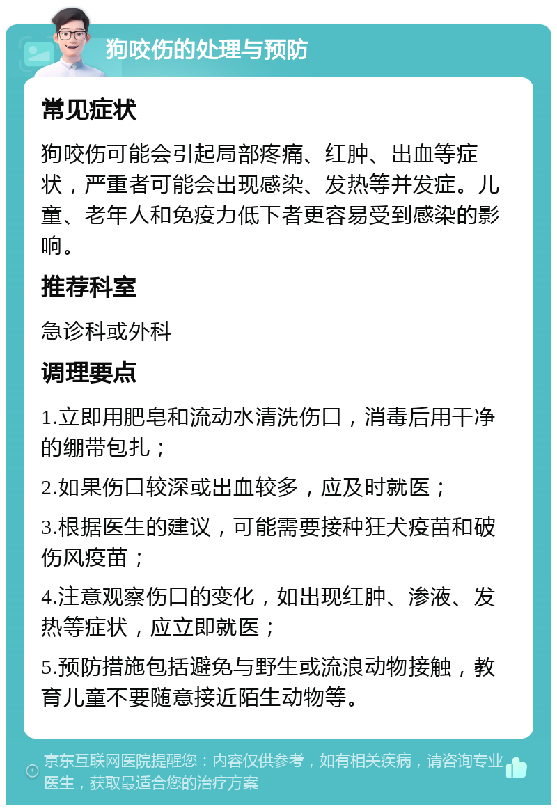 狗咬伤的处理与预防 常见症状 狗咬伤可能会引起局部疼痛、红肿、出血等症状，严重者可能会出现感染、发热等并发症。儿童、老年人和免疫力低下者更容易受到感染的影响。 推荐科室 急诊科或外科 调理要点 1.立即用肥皂和流动水清洗伤口，消毒后用干净的绷带包扎； 2.如果伤口较深或出血较多，应及时就医； 3.根据医生的建议，可能需要接种狂犬疫苗和破伤风疫苗； 4.注意观察伤口的变化，如出现红肿、渗液、发热等症状，应立即就医； 5.预防措施包括避免与野生或流浪动物接触，教育儿童不要随意接近陌生动物等。