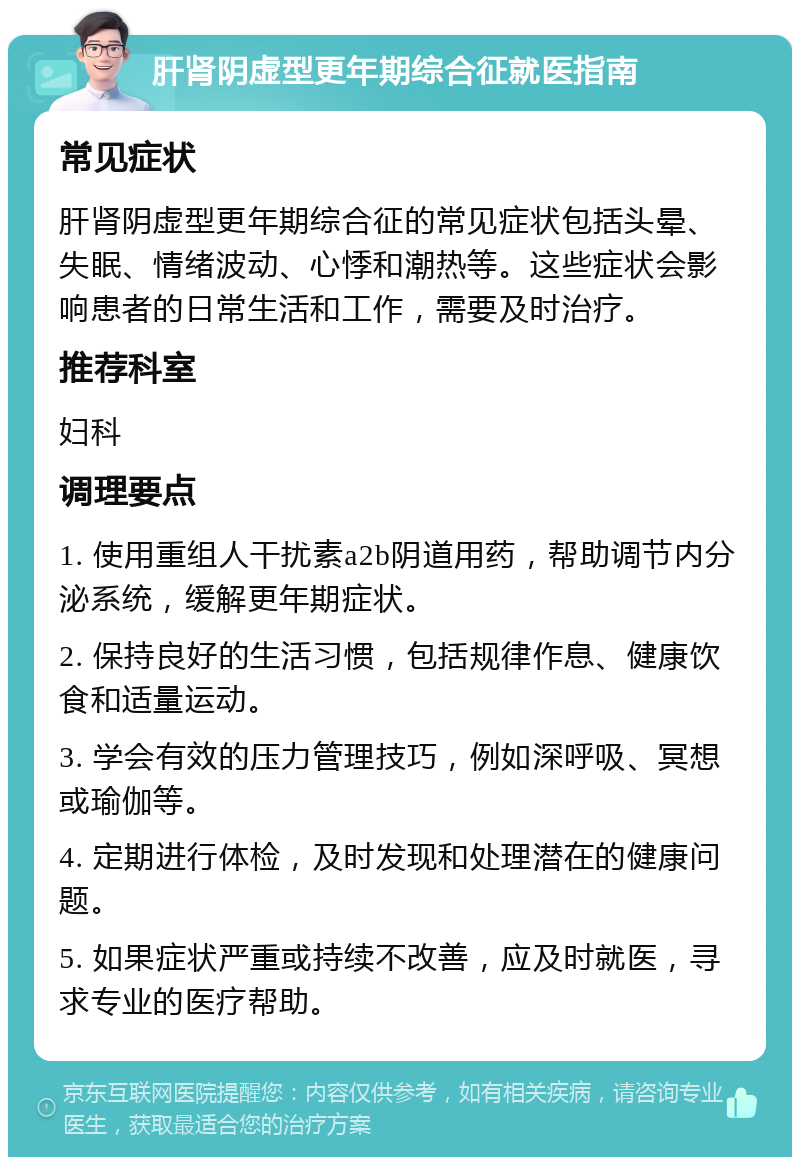 肝肾阴虚型更年期综合征就医指南 常见症状 肝肾阴虚型更年期综合征的常见症状包括头晕、失眠、情绪波动、心悸和潮热等。这些症状会影响患者的日常生活和工作，需要及时治疗。 推荐科室 妇科 调理要点 1. 使用重组人干扰素a2b阴道用药，帮助调节内分泌系统，缓解更年期症状。 2. 保持良好的生活习惯，包括规律作息、健康饮食和适量运动。 3. 学会有效的压力管理技巧，例如深呼吸、冥想或瑜伽等。 4. 定期进行体检，及时发现和处理潜在的健康问题。 5. 如果症状严重或持续不改善，应及时就医，寻求专业的医疗帮助。