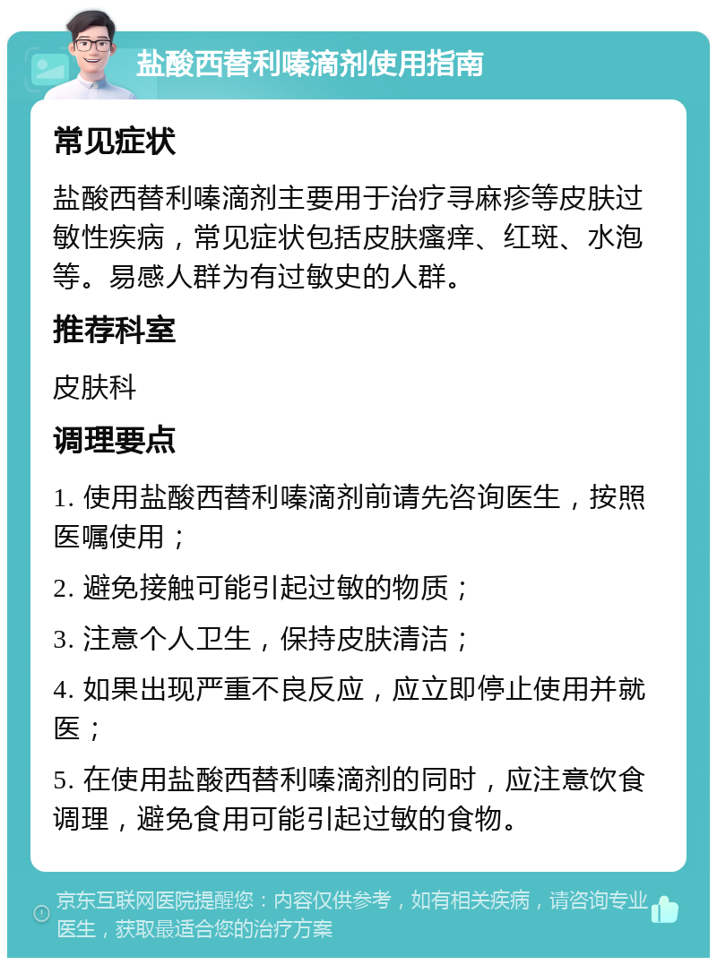 盐酸西替利嗪滴剂使用指南 常见症状 盐酸西替利嗪滴剂主要用于治疗寻麻疹等皮肤过敏性疾病，常见症状包括皮肤瘙痒、红斑、水泡等。易感人群为有过敏史的人群。 推荐科室 皮肤科 调理要点 1. 使用盐酸西替利嗪滴剂前请先咨询医生，按照医嘱使用； 2. 避免接触可能引起过敏的物质； 3. 注意个人卫生，保持皮肤清洁； 4. 如果出现严重不良反应，应立即停止使用并就医； 5. 在使用盐酸西替利嗪滴剂的同时，应注意饮食调理，避免食用可能引起过敏的食物。