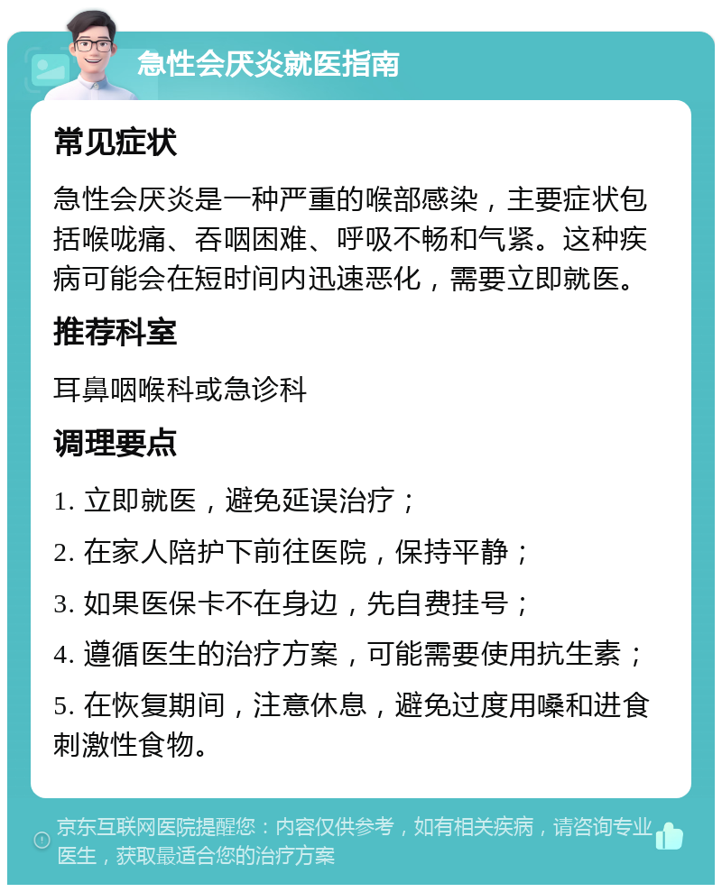 急性会厌炎就医指南 常见症状 急性会厌炎是一种严重的喉部感染，主要症状包括喉咙痛、吞咽困难、呼吸不畅和气紧。这种疾病可能会在短时间内迅速恶化，需要立即就医。 推荐科室 耳鼻咽喉科或急诊科 调理要点 1. 立即就医，避免延误治疗； 2. 在家人陪护下前往医院，保持平静； 3. 如果医保卡不在身边，先自费挂号； 4. 遵循医生的治疗方案，可能需要使用抗生素； 5. 在恢复期间，注意休息，避免过度用嗓和进食刺激性食物。