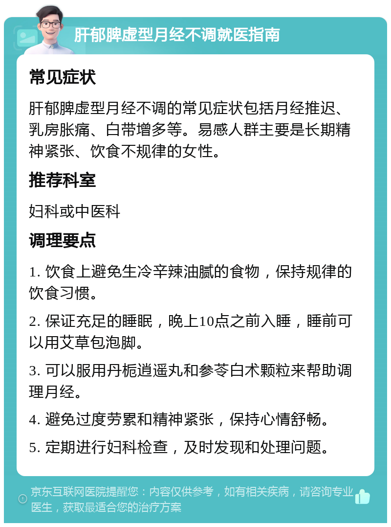 肝郁脾虚型月经不调就医指南 常见症状 肝郁脾虚型月经不调的常见症状包括月经推迟、乳房胀痛、白带增多等。易感人群主要是长期精神紧张、饮食不规律的女性。 推荐科室 妇科或中医科 调理要点 1. 饮食上避免生冷辛辣油腻的食物，保持规律的饮食习惯。 2. 保证充足的睡眠，晚上10点之前入睡，睡前可以用艾草包泡脚。 3. 可以服用丹栀逍遥丸和参苓白术颗粒来帮助调理月经。 4. 避免过度劳累和精神紧张，保持心情舒畅。 5. 定期进行妇科检查，及时发现和处理问题。