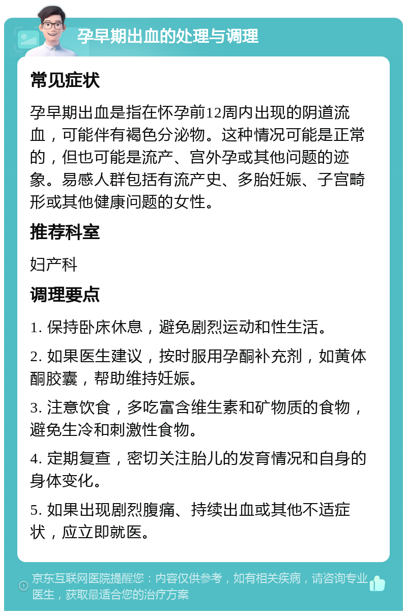 孕早期出血的处理与调理 常见症状 孕早期出血是指在怀孕前12周内出现的阴道流血，可能伴有褐色分泌物。这种情况可能是正常的，但也可能是流产、宫外孕或其他问题的迹象。易感人群包括有流产史、多胎妊娠、子宫畸形或其他健康问题的女性。 推荐科室 妇产科 调理要点 1. 保持卧床休息，避免剧烈运动和性生活。 2. 如果医生建议，按时服用孕酮补充剂，如黄体酮胶囊，帮助维持妊娠。 3. 注意饮食，多吃富含维生素和矿物质的食物，避免生冷和刺激性食物。 4. 定期复查，密切关注胎儿的发育情况和自身的身体变化。 5. 如果出现剧烈腹痛、持续出血或其他不适症状，应立即就医。