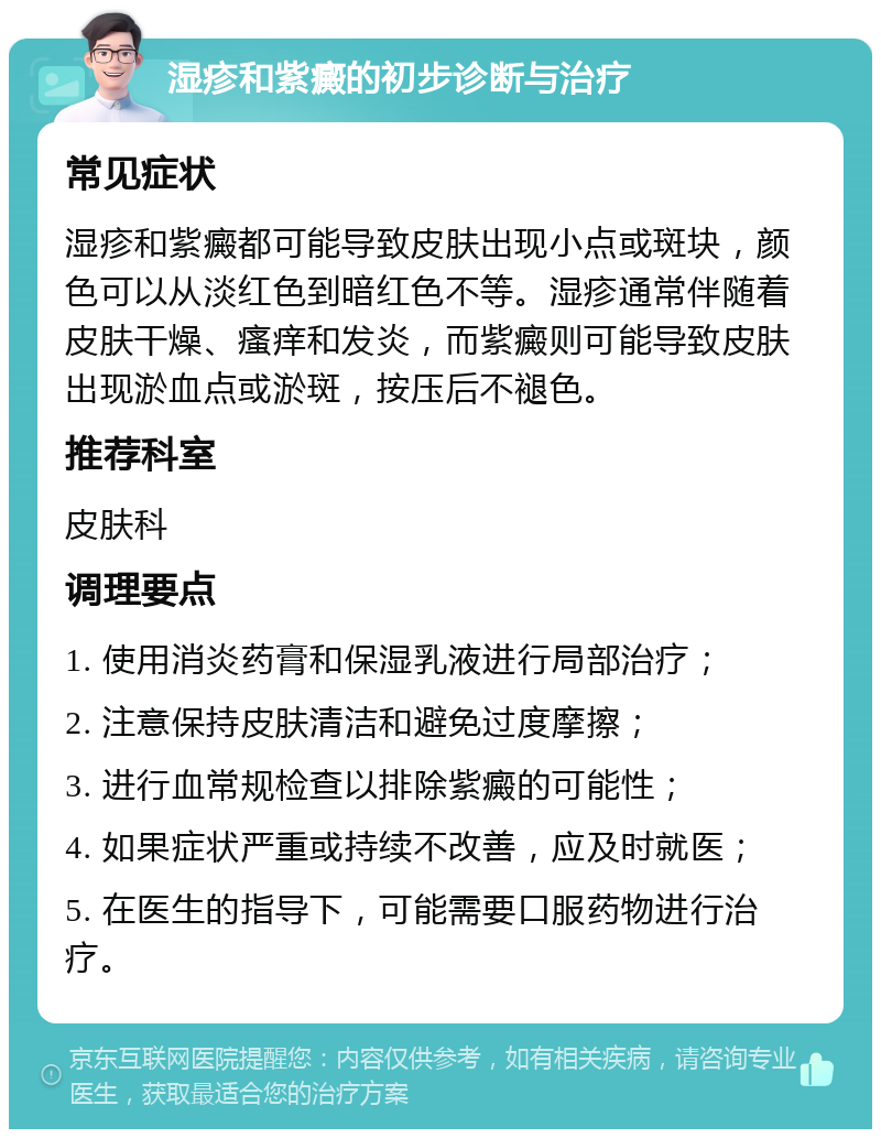 湿疹和紫癜的初步诊断与治疗 常见症状 湿疹和紫癜都可能导致皮肤出现小点或斑块，颜色可以从淡红色到暗红色不等。湿疹通常伴随着皮肤干燥、瘙痒和发炎，而紫癜则可能导致皮肤出现淤血点或淤斑，按压后不褪色。 推荐科室 皮肤科 调理要点 1. 使用消炎药膏和保湿乳液进行局部治疗； 2. 注意保持皮肤清洁和避免过度摩擦； 3. 进行血常规检查以排除紫癜的可能性； 4. 如果症状严重或持续不改善，应及时就医； 5. 在医生的指导下，可能需要口服药物进行治疗。