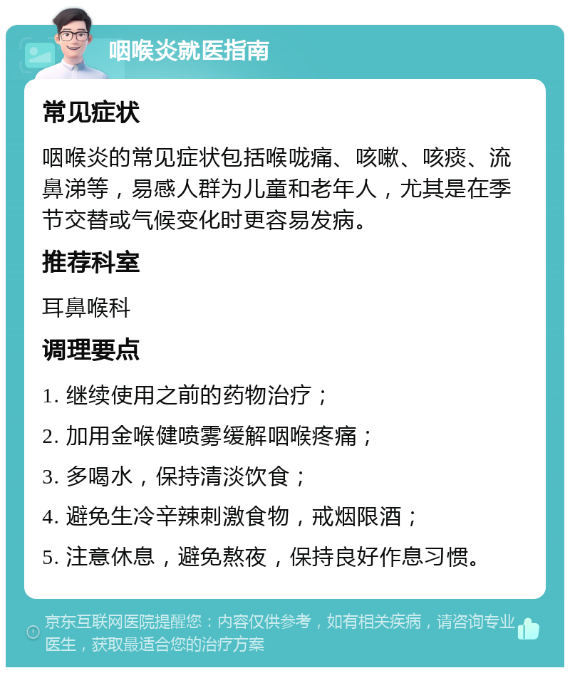 咽喉炎就医指南 常见症状 咽喉炎的常见症状包括喉咙痛、咳嗽、咳痰、流鼻涕等，易感人群为儿童和老年人，尤其是在季节交替或气候变化时更容易发病。 推荐科室 耳鼻喉科 调理要点 1. 继续使用之前的药物治疗； 2. 加用金喉健喷雾缓解咽喉疼痛； 3. 多喝水，保持清淡饮食； 4. 避免生冷辛辣刺激食物，戒烟限酒； 5. 注意休息，避免熬夜，保持良好作息习惯。