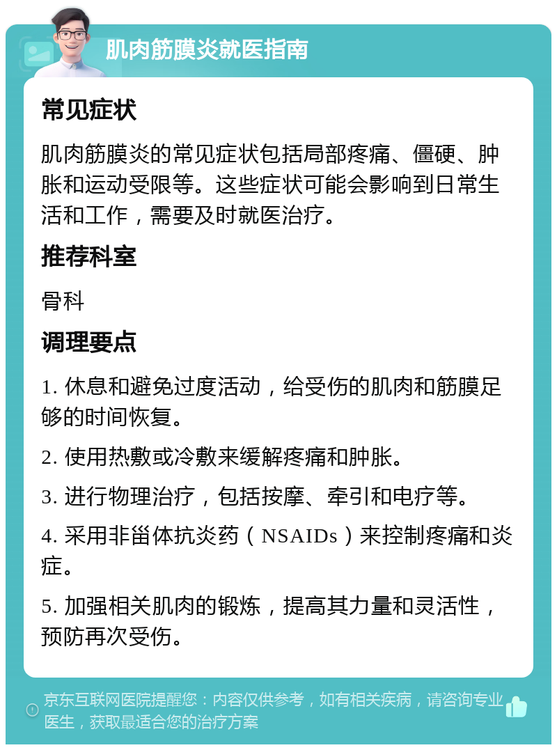 肌肉筋膜炎就医指南 常见症状 肌肉筋膜炎的常见症状包括局部疼痛、僵硬、肿胀和运动受限等。这些症状可能会影响到日常生活和工作，需要及时就医治疗。 推荐科室 骨科 调理要点 1. 休息和避免过度活动，给受伤的肌肉和筋膜足够的时间恢复。 2. 使用热敷或冷敷来缓解疼痛和肿胀。 3. 进行物理治疗，包括按摩、牵引和电疗等。 4. 采用非甾体抗炎药（NSAIDs）来控制疼痛和炎症。 5. 加强相关肌肉的锻炼，提高其力量和灵活性，预防再次受伤。