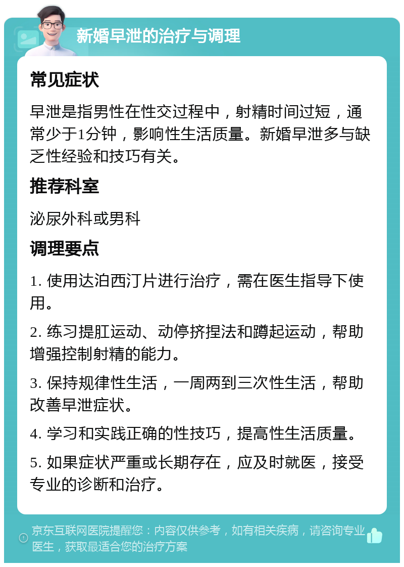 新婚早泄的治疗与调理 常见症状 早泄是指男性在性交过程中，射精时间过短，通常少于1分钟，影响性生活质量。新婚早泄多与缺乏性经验和技巧有关。 推荐科室 泌尿外科或男科 调理要点 1. 使用达泊西汀片进行治疗，需在医生指导下使用。 2. 练习提肛运动、动停挤捏法和蹲起运动，帮助增强控制射精的能力。 3. 保持规律性生活，一周两到三次性生活，帮助改善早泄症状。 4. 学习和实践正确的性技巧，提高性生活质量。 5. 如果症状严重或长期存在，应及时就医，接受专业的诊断和治疗。