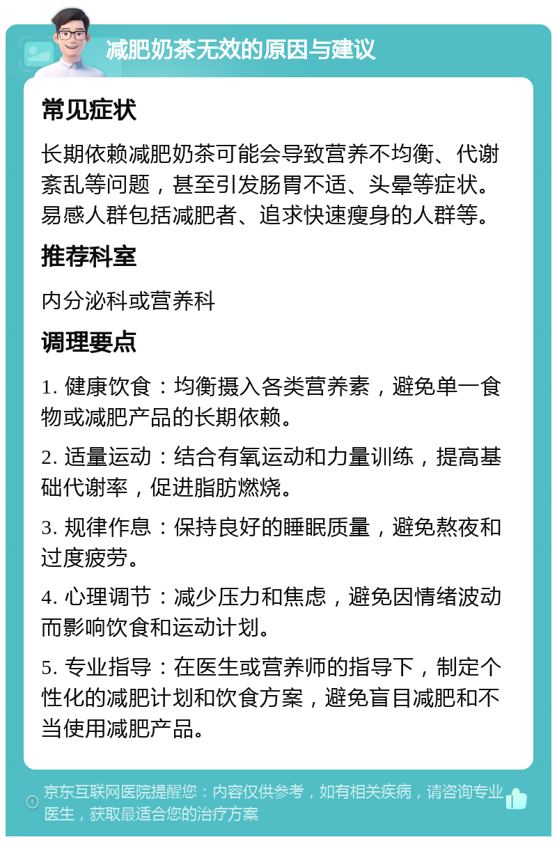 减肥奶茶无效的原因与建议 常见症状 长期依赖减肥奶茶可能会导致营养不均衡、代谢紊乱等问题，甚至引发肠胃不适、头晕等症状。易感人群包括减肥者、追求快速瘦身的人群等。 推荐科室 内分泌科或营养科 调理要点 1. 健康饮食：均衡摄入各类营养素，避免单一食物或减肥产品的长期依赖。 2. 适量运动：结合有氧运动和力量训练，提高基础代谢率，促进脂肪燃烧。 3. 规律作息：保持良好的睡眠质量，避免熬夜和过度疲劳。 4. 心理调节：减少压力和焦虑，避免因情绪波动而影响饮食和运动计划。 5. 专业指导：在医生或营养师的指导下，制定个性化的减肥计划和饮食方案，避免盲目减肥和不当使用减肥产品。