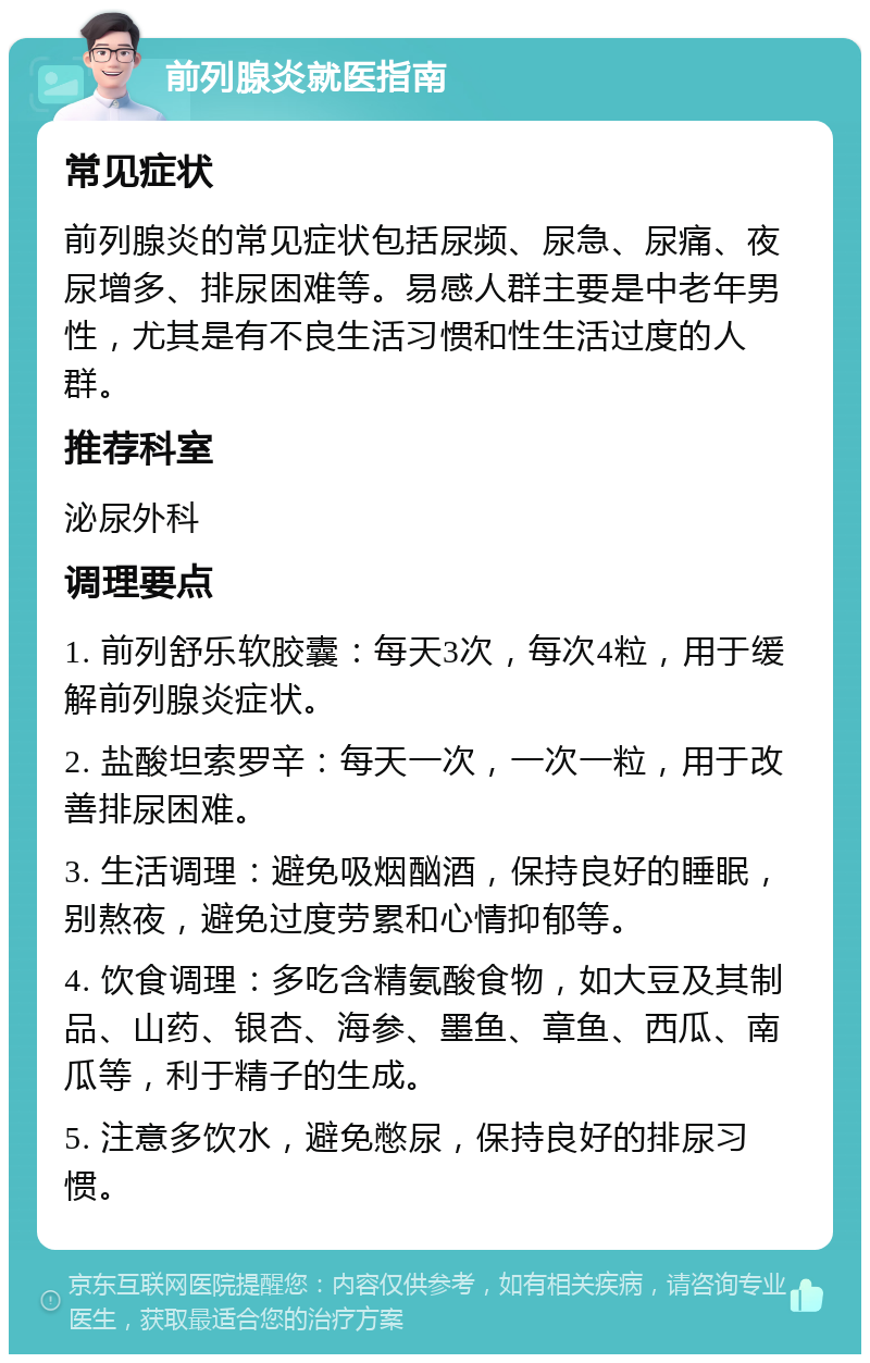 前列腺炎就医指南 常见症状 前列腺炎的常见症状包括尿频、尿急、尿痛、夜尿增多、排尿困难等。易感人群主要是中老年男性，尤其是有不良生活习惯和性生活过度的人群。 推荐科室 泌尿外科 调理要点 1. 前列舒乐软胶囊：每天3次，每次4粒，用于缓解前列腺炎症状。 2. 盐酸坦索罗辛：每天一次，一次一粒，用于改善排尿困难。 3. 生活调理：避免吸烟酗酒，保持良好的睡眠，别熬夜，避免过度劳累和心情抑郁等。 4. 饮食调理：多吃含精氨酸食物，如大豆及其制品、山药、银杏、海参、墨鱼、章鱼、西瓜、南瓜等，利于精子的生成。 5. 注意多饮水，避免憋尿，保持良好的排尿习惯。