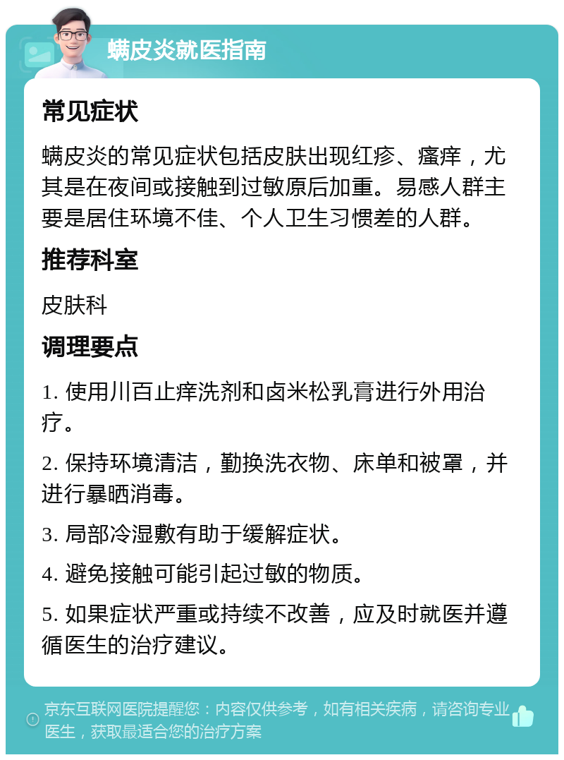 螨皮炎就医指南 常见症状 螨皮炎的常见症状包括皮肤出现红疹、瘙痒，尤其是在夜间或接触到过敏原后加重。易感人群主要是居住环境不佳、个人卫生习惯差的人群。 推荐科室 皮肤科 调理要点 1. 使用川百止痒洗剂和卤米松乳膏进行外用治疗。 2. 保持环境清洁，勤换洗衣物、床单和被罩，并进行暴晒消毒。 3. 局部冷湿敷有助于缓解症状。 4. 避免接触可能引起过敏的物质。 5. 如果症状严重或持续不改善，应及时就医并遵循医生的治疗建议。