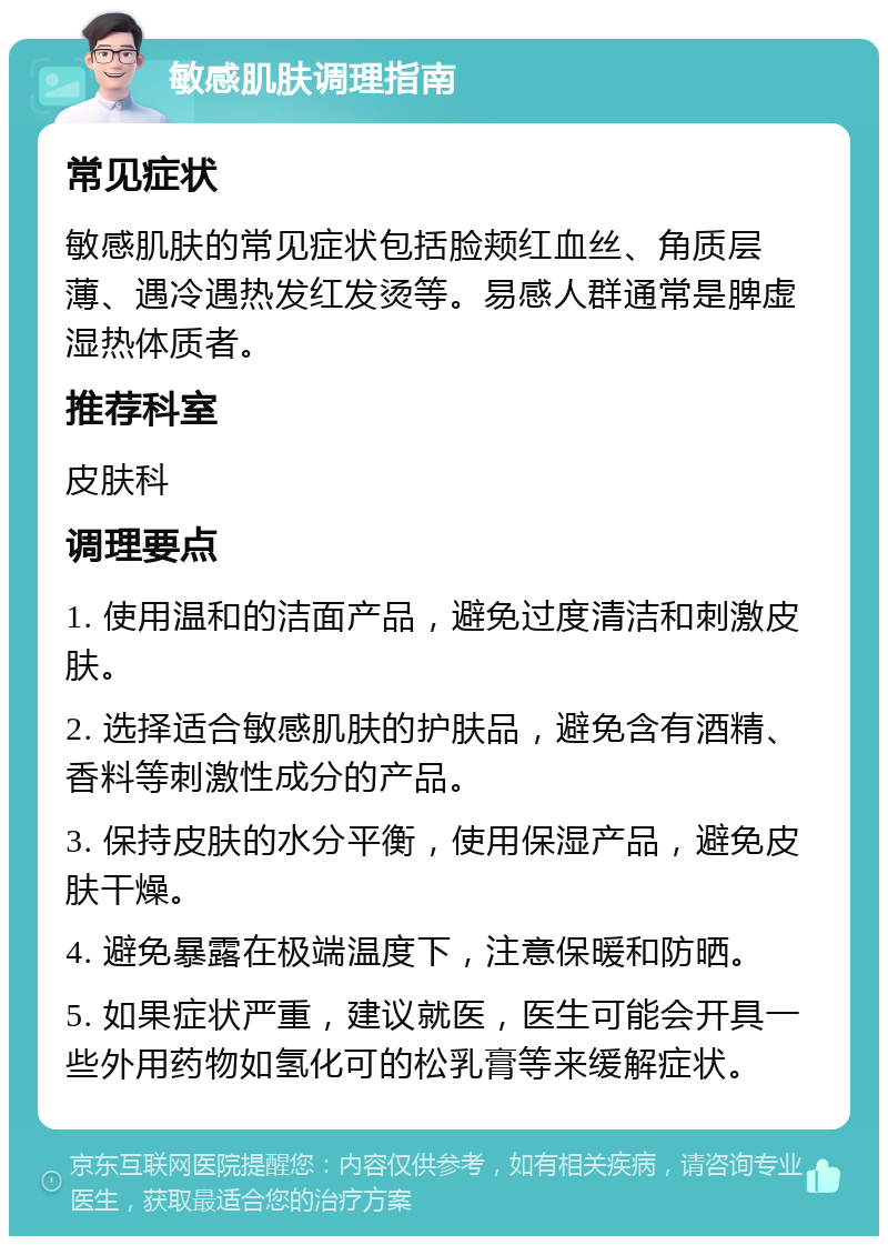 敏感肌肤调理指南 常见症状 敏感肌肤的常见症状包括脸颊红血丝、角质层薄、遇冷遇热发红发烫等。易感人群通常是脾虚湿热体质者。 推荐科室 皮肤科 调理要点 1. 使用温和的洁面产品，避免过度清洁和刺激皮肤。 2. 选择适合敏感肌肤的护肤品，避免含有酒精、香料等刺激性成分的产品。 3. 保持皮肤的水分平衡，使用保湿产品，避免皮肤干燥。 4. 避免暴露在极端温度下，注意保暖和防晒。 5. 如果症状严重，建议就医，医生可能会开具一些外用药物如氢化可的松乳膏等来缓解症状。