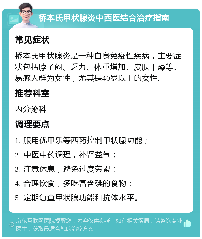 桥本氏甲状腺炎中西医结合治疗指南 常见症状 桥本氏甲状腺炎是一种自身免疫性疾病，主要症状包括脖子闷、乏力、体重增加、皮肤干燥等。易感人群为女性，尤其是40岁以上的女性。 推荐科室 内分泌科 调理要点 1. 服用优甲乐等西药控制甲状腺功能； 2. 中医中药调理，补肾益气； 3. 注意休息，避免过度劳累； 4. 合理饮食，多吃富含碘的食物； 5. 定期复查甲状腺功能和抗体水平。