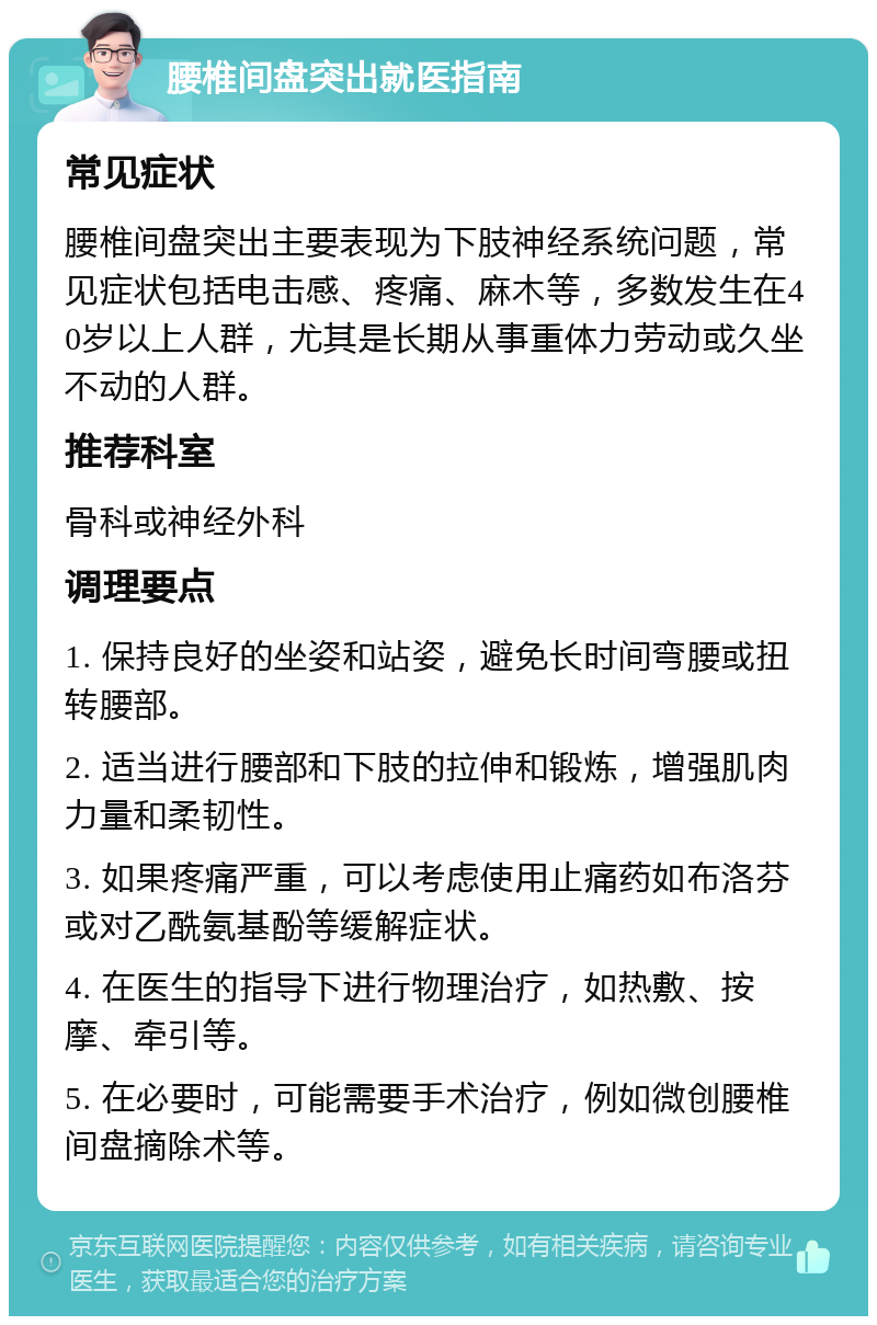 腰椎间盘突出就医指南 常见症状 腰椎间盘突出主要表现为下肢神经系统问题，常见症状包括电击感、疼痛、麻木等，多数发生在40岁以上人群，尤其是长期从事重体力劳动或久坐不动的人群。 推荐科室 骨科或神经外科 调理要点 1. 保持良好的坐姿和站姿，避免长时间弯腰或扭转腰部。 2. 适当进行腰部和下肢的拉伸和锻炼，增强肌肉力量和柔韧性。 3. 如果疼痛严重，可以考虑使用止痛药如布洛芬或对乙酰氨基酚等缓解症状。 4. 在医生的指导下进行物理治疗，如热敷、按摩、牵引等。 5. 在必要时，可能需要手术治疗，例如微创腰椎间盘摘除术等。