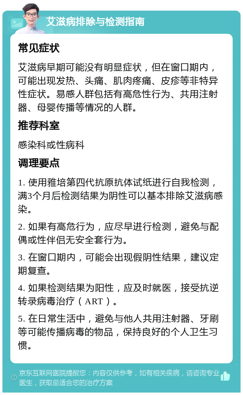 艾滋病排除与检测指南 常见症状 艾滋病早期可能没有明显症状，但在窗口期内，可能出现发热、头痛、肌肉疼痛、皮疹等非特异性症状。易感人群包括有高危性行为、共用注射器、母婴传播等情况的人群。 推荐科室 感染科或性病科 调理要点 1. 使用雅培第四代抗原抗体试纸进行自我检测，满3个月后检测结果为阴性可以基本排除艾滋病感染。 2. 如果有高危行为，应尽早进行检测，避免与配偶或性伴侣无安全套行为。 3. 在窗口期内，可能会出现假阴性结果，建议定期复查。 4. 如果检测结果为阳性，应及时就医，接受抗逆转录病毒治疗（ART）。 5. 在日常生活中，避免与他人共用注射器、牙刷等可能传播病毒的物品，保持良好的个人卫生习惯。