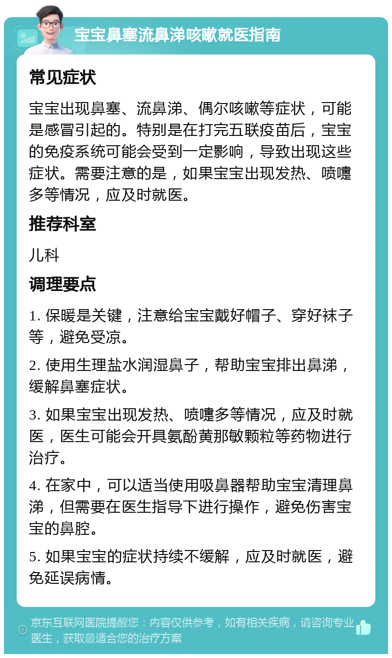 宝宝鼻塞流鼻涕咳嗽就医指南 常见症状 宝宝出现鼻塞、流鼻涕、偶尔咳嗽等症状，可能是感冒引起的。特别是在打完五联疫苗后，宝宝的免疫系统可能会受到一定影响，导致出现这些症状。需要注意的是，如果宝宝出现发热、喷嚏多等情况，应及时就医。 推荐科室 儿科 调理要点 1. 保暖是关键，注意给宝宝戴好帽子、穿好袜子等，避免受凉。 2. 使用生理盐水润湿鼻子，帮助宝宝排出鼻涕，缓解鼻塞症状。 3. 如果宝宝出现发热、喷嚏多等情况，应及时就医，医生可能会开具氨酚黄那敏颗粒等药物进行治疗。 4. 在家中，可以适当使用吸鼻器帮助宝宝清理鼻涕，但需要在医生指导下进行操作，避免伤害宝宝的鼻腔。 5. 如果宝宝的症状持续不缓解，应及时就医，避免延误病情。