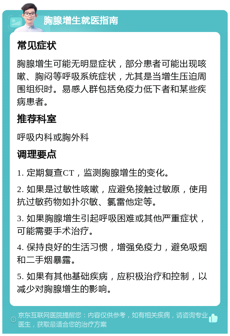 胸腺增生就医指南 常见症状 胸腺增生可能无明显症状，部分患者可能出现咳嗽、胸闷等呼吸系统症状，尤其是当增生压迫周围组织时。易感人群包括免疫力低下者和某些疾病患者。 推荐科室 呼吸内科或胸外科 调理要点 1. 定期复查CT，监测胸腺增生的变化。 2. 如果是过敏性咳嗽，应避免接触过敏原，使用抗过敏药物如扑尔敏、氯雷他定等。 3. 如果胸腺增生引起呼吸困难或其他严重症状，可能需要手术治疗。 4. 保持良好的生活习惯，增强免疫力，避免吸烟和二手烟暴露。 5. 如果有其他基础疾病，应积极治疗和控制，以减少对胸腺增生的影响。