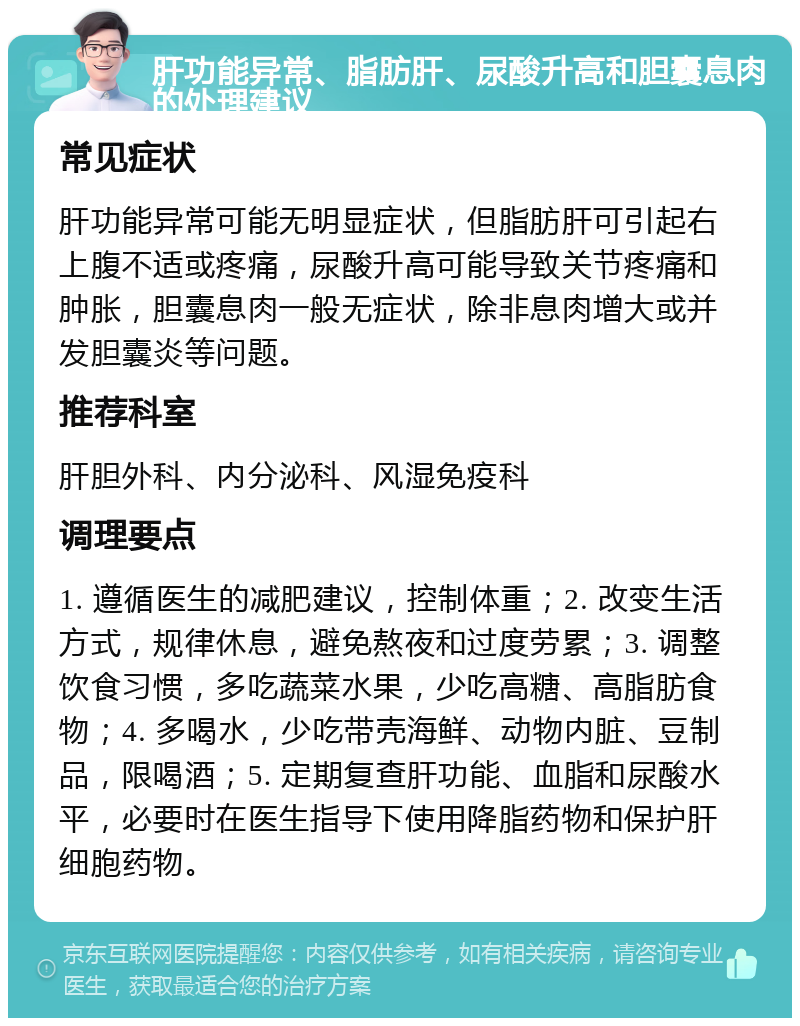 肝功能异常、脂肪肝、尿酸升高和胆囊息肉的处理建议 常见症状 肝功能异常可能无明显症状，但脂肪肝可引起右上腹不适或疼痛，尿酸升高可能导致关节疼痛和肿胀，胆囊息肉一般无症状，除非息肉增大或并发胆囊炎等问题。 推荐科室 肝胆外科、内分泌科、风湿免疫科 调理要点 1. 遵循医生的减肥建议，控制体重；2. 改变生活方式，规律休息，避免熬夜和过度劳累；3. 调整饮食习惯，多吃蔬菜水果，少吃高糖、高脂肪食物；4. 多喝水，少吃带壳海鲜、动物内脏、豆制品，限喝酒；5. 定期复查肝功能、血脂和尿酸水平，必要时在医生指导下使用降脂药物和保护肝细胞药物。