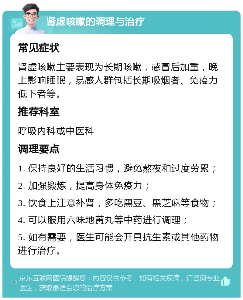 肾虚咳嗽的调理与治疗 常见症状 肾虚咳嗽主要表现为长期咳嗽，感冒后加重，晚上影响睡眠，易感人群包括长期吸烟者、免疫力低下者等。 推荐科室 呼吸内科或中医科 调理要点 1. 保持良好的生活习惯，避免熬夜和过度劳累； 2. 加强锻炼，提高身体免疫力； 3. 饮食上注意补肾，多吃黑豆、黑芝麻等食物； 4. 可以服用六味地黄丸等中药进行调理； 5. 如有需要，医生可能会开具抗生素或其他药物进行治疗。