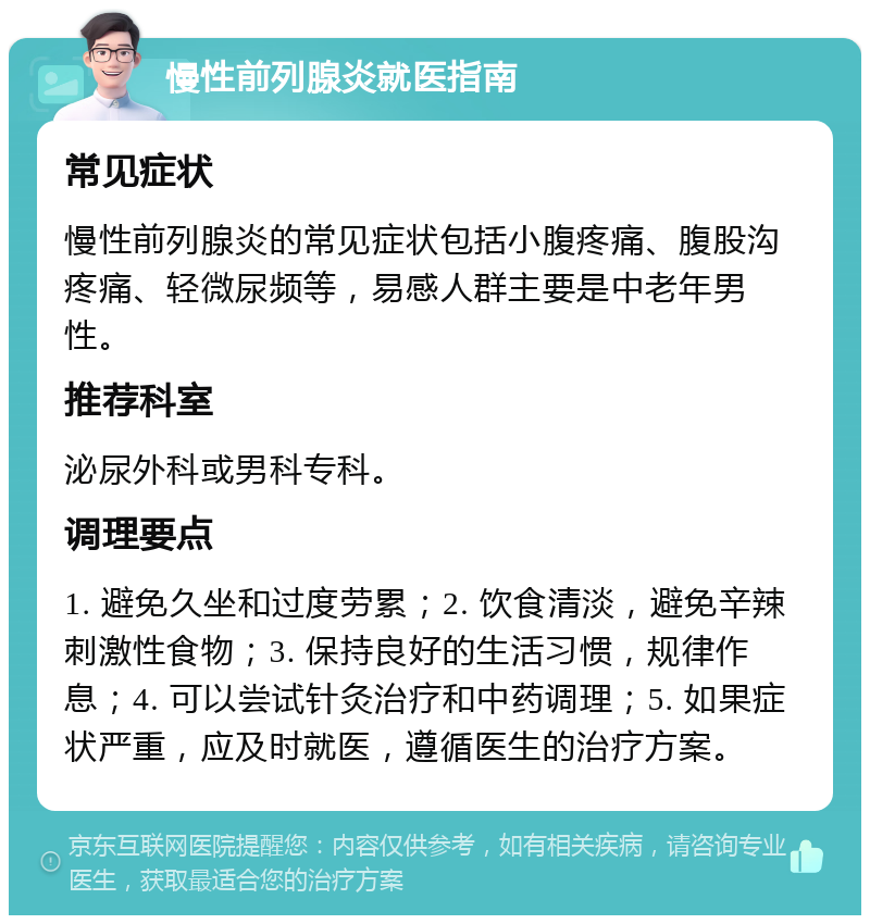 慢性前列腺炎就医指南 常见症状 慢性前列腺炎的常见症状包括小腹疼痛、腹股沟疼痛、轻微尿频等，易感人群主要是中老年男性。 推荐科室 泌尿外科或男科专科。 调理要点 1. 避免久坐和过度劳累；2. 饮食清淡，避免辛辣刺激性食物；3. 保持良好的生活习惯，规律作息；4. 可以尝试针灸治疗和中药调理；5. 如果症状严重，应及时就医，遵循医生的治疗方案。