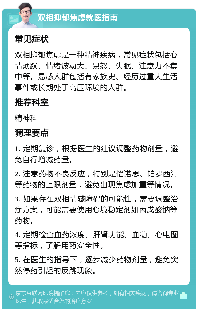 双相抑郁焦虑就医指南 常见症状 双相抑郁焦虑是一种精神疾病，常见症状包括心情烦躁、情绪波动大、易怒、失眠、注意力不集中等。易感人群包括有家族史、经历过重大生活事件或长期处于高压环境的人群。 推荐科室 精神科 调理要点 1. 定期复诊，根据医生的建议调整药物剂量，避免自行增减药量。 2. 注意药物不良反应，特别是怡诺思、帕罗西汀等药物的上限剂量，避免出现焦虑加重等情况。 3. 如果存在双相情感障碍的可能性，需要调整治疗方案，可能需要使用心境稳定剂如丙戊酸钠等药物。 4. 定期检查血药浓度、肝肾功能、血糖、心电图等指标，了解用药安全性。 5. 在医生的指导下，逐步减少药物剂量，避免突然停药引起的反跳现象。